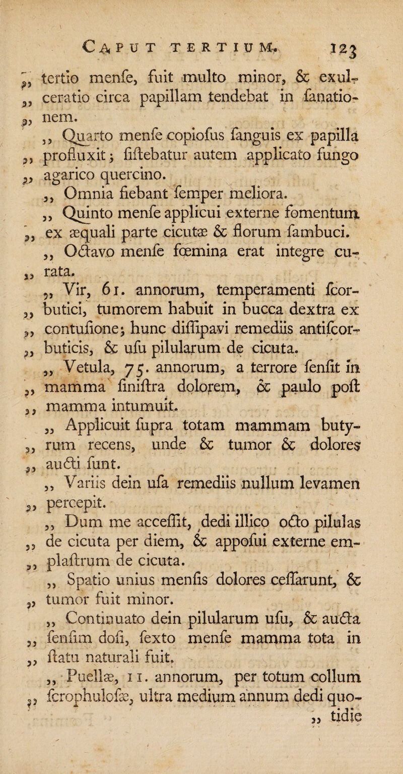 ^ tertio menfe, fuit multo minor, & exulr 3J ceratio circa papillam tendebat in fanatio- 3, nem. ,, Quarto menfe copiofus (anguis ex papilla profluxit; fiftebatur autem applicato fungo ,, agarico quercino. ,, Omnia fiebant femper meliora. ,, Quinto menfe applicui externe fomentum. 3, ex «quali parte cicutas & florum fambuci. ,, Odavo menfe foemina erat integre cu- 3, rata. „ Vir, 61. annorum, temperamenti fcor- ,, butici, tumorem habuit in bucca dextra ex „ contufione; hunc diflipavi remediis antifcor- ,, buticis, & ufu pilularum de cicuta. 3, Vetula, 75. annorum, a terrore fenfit m ,, mamma finiftra dolonem, & paulo poft ,, mamma intumuit. „ Applicuit fupra totam mammam buty- ,, rum recens, unde & tumor & dolores ,, audi funt. ,, Variis dein ufa remediis nullum levamen percepit. ,, Dum me acceffit, dedi illico odo pilulas ,3 de cicuta per diem, & appofui externe em- plaftrum de cicuta. ,, Spatio unius menfis dolores celfarunt, & 3, tumor fuit minor. „ Continuato dein pilularum ufu, & auda „ fenflm doli, fexto menfe mamma tota in „ flatu naturali fuit. ,, Puellss, 11. annorum, per totum collum fcrophulofe, ultra medium annum dedi quo- tidie