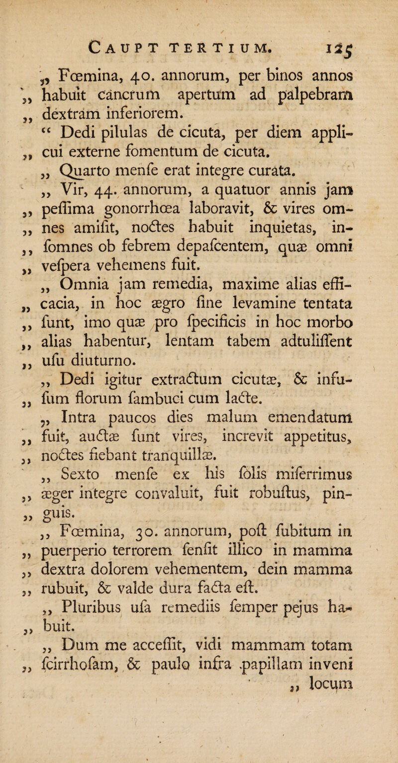 3, Fcemina, 40. annorum, per binos annos habuit cancrum apertum ad palpebram dextram inferiorem. cc Dedi pilulas de cicuta, per diem appli¬ cui externe fomentum de cicuta. „ Quarto menfe erat integre curata. „ Vir, 44. annorum, a quatuor annis jam pefiima gonorrhoea laboravit, & vires om¬ nes amifit, nodtes habuit inquietas, in- fomnes ob febrem depafcentem, quae omni vefpera vehemens fuit. ,, Omnia jam remedia, maxime alias effi¬ cacia, in hoc aegro fine levamine tentata funt, imo quae pro foecificis in hoc morbo alias habentur, lentam tabem adtuliflent ufu diuturno. „ Dedi igitur extrafhim cicutae, & infu- fum florum fambuci cum lafte. ?, Intra paucos dies malum emendatum fuit, auftae funt vires, increvit appetitus, noftes fiebant tranquilla. ,, Sexto menfe ex his folis miferrimus sger integre convaluit, fuit robuftus, pin- guis. ,, Foemina, 30. annorum, poft fubitum in. puerperio terrorem fenfit illico in mamma dextra dolorem vehementem, dein mamma rubuit, & valde dura fadta eft. ,, Pluribus ufa remediis femper pejus ha~ buit. „ Dum me accefiit, vidi mammam totam fcirrhofam, & paulo infra .papillam inveni 3, locum