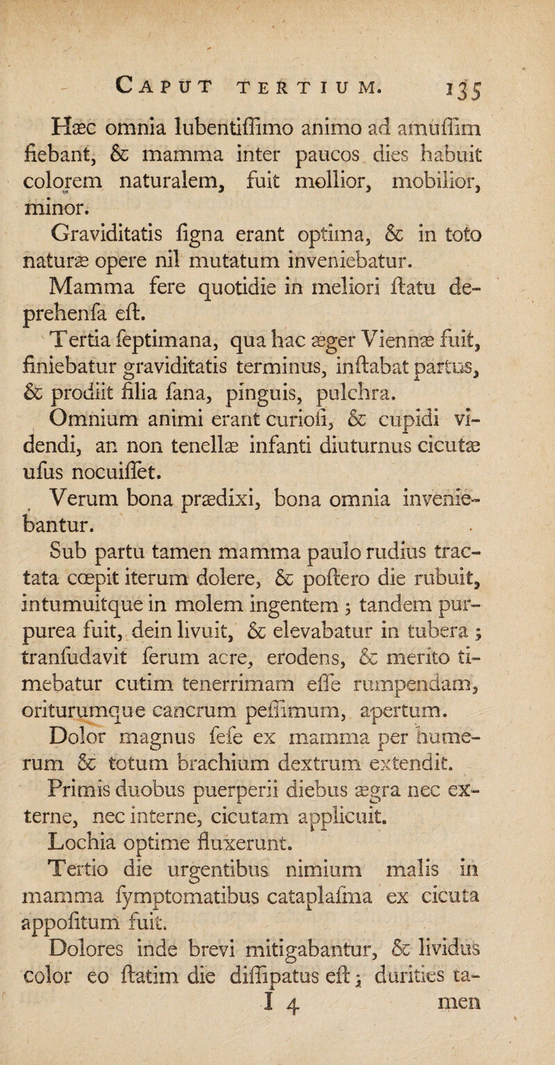 235 Haec omnia lubentiffimo animo ad amuffim fiebant, & mamma inter paucos dies habuit colorem naturalem, fuit mollior, mobilior, minor. Graviditatis figna erant optima, & in toto naturs opere nil mutatum inveniebatur. Mamma fere quotidie in meliori ftatu de- prehenfa eft. Tertia feptimana, qua hac aeger Viennae fuit, finiebatur graviditatis terminus, inftabat partus, & prodiit filia fana, pinguis, pulchra. Omnium animi erant curioii, & cupidi vi¬ dendi, an non tenellas infanti diuturnus cicutae ufus nocuiflet. Verum bona praedixi, bona omnia invenie¬ bantur. Sub partu tamen mamma paulo rudius trac¬ tata coepit iterum dolere, & poftero die rubuit, intumuitque in molem ingentem , tandem pur¬ purea fuit, dein livuit, & elevabatur in tubera ; tranfudavit ferum acre, erodens, & merito ti¬ mebatur cutim tenerrimam efle rumpendam, oriturumque cancrum peffimum, apertum. Dolor magnus fefe ex mamma per hume¬ rum & totum brachium dextrum extendit. Primis duobus puerperii diebus Tgra nec ex¬ terne, nec interne, cicutam applicuit. Lochia optime fluxerunt. Tertio die urgentibus nimium malis in mamma fymptomatibus cataplafma ex cicuta appofltum fuit. Dolores inde brevi mitigabantur, & lividus color eo ftatim die diffipatus efi:} durities ta-