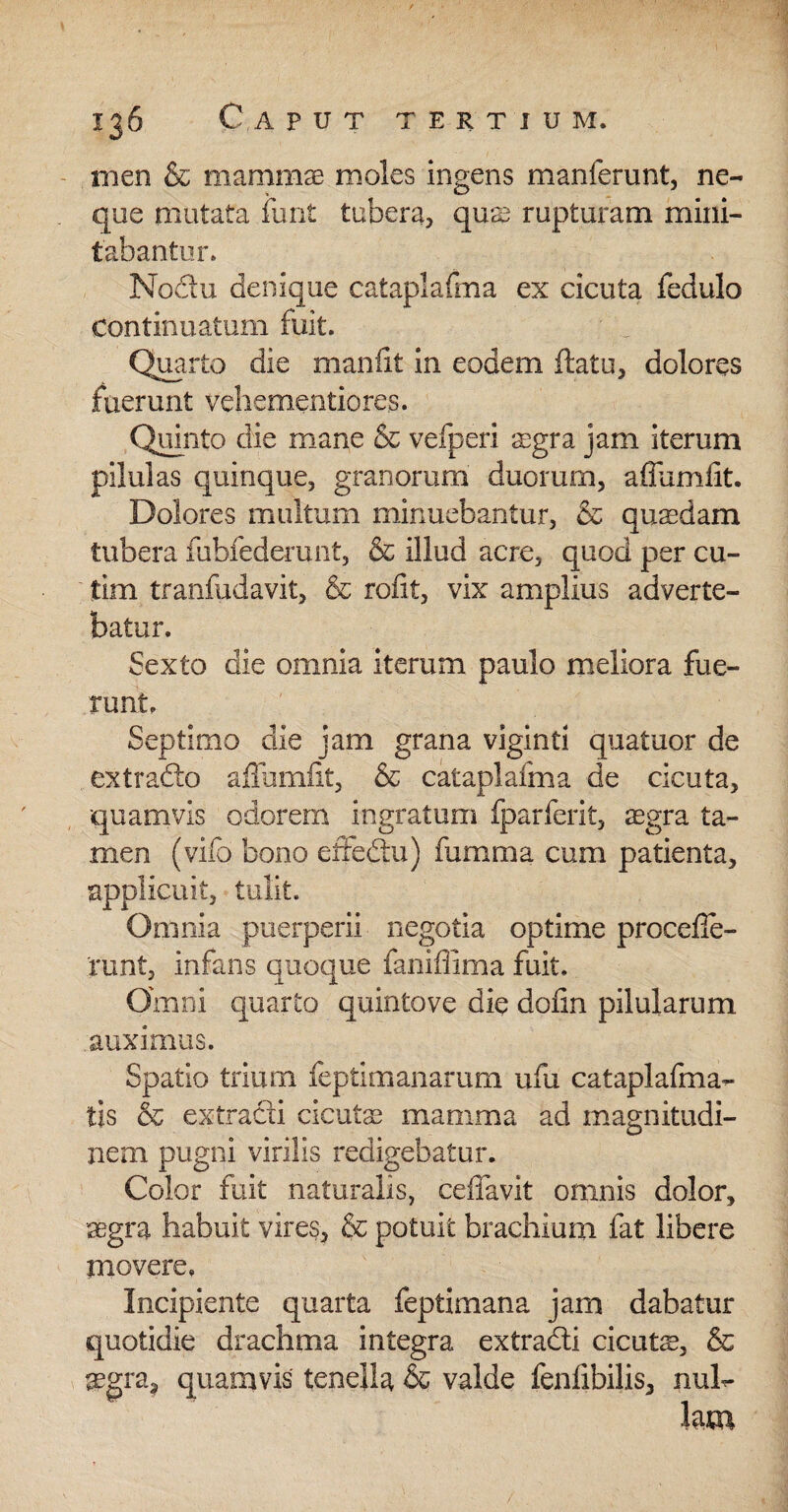 111 en & mammae moles ingens manferunt, ne¬ que mutata funt tubera, quas rupturam mini¬ tabantur. Nodu denique cataplafma ex cicuta fedulo Continuatum fuit. Quarto die manfit in eodem flatu, dolores fuerunt vehementiores. Quinto die mane & vefperi aegra jam iterum pilulas quinque, granorum duorum, affundit. Dolores multum minuebantur, & quaedam tubera fubfederunt, & illud acre, quod per cu- tim tranfudavit, & rofit, vix amplius adverte¬ batur. Sexto die omnia iterum paulo meliora fue¬ runt. Septimo die jam grana viginti quatuor de ex trado affumfit, & cataplafma de cicuta, quamvis odorem ingratum fparferit, aegra ta¬ men (vifo bono effedu) fumma cum patienta, applicuit, tulit. Omnia puerperii negotia optime procede- runt, infans quoque faniflima fuit. Omni quarto quintove die dofin pilularum auximus. Spatio trium feptimanarum ufu cataplafma- tis & extradi cicutae mamma ad magnitudi¬ nem pugni virilis redigebatur. Color fuit naturalis, ceffavit omnis dolor, aegra habuit vires, & potuit brachium fat libere movere. Incipiente quarta feptimana jam dabatur quotidie drachma integra extradi cicuts, & aegra, quamvis tenella & valde fenfibilis, nul¬ lam