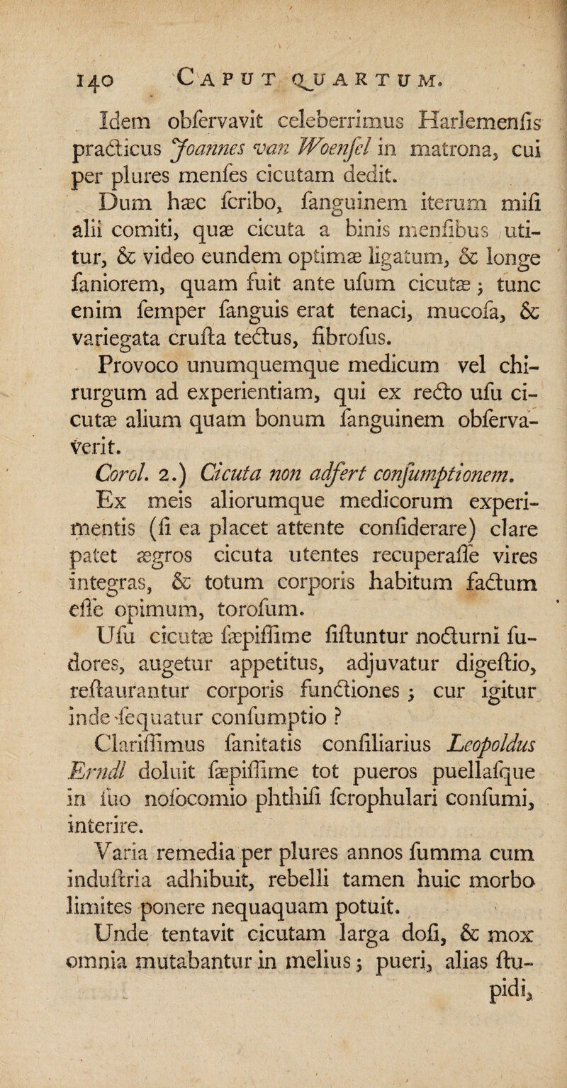 Idem obfervavit celeberrimus Harlemenfis- pradicus Joannes van Woenfel in matrona, cui per plures menfes cicutam dedit. Dum hxc fcribo, fanguinem iterum mifi alii comiti, quae cicuta a binis menfibus uti¬ tur, & video eundem optimae ligatum, & longe faniorem, quam fuit ante ufum cicuts ; tunc enim femper fanguis erat tenaci, mucofa, & variegata crufta tedus, fibrofus. Provoco unumquemque medicum vel chi¬ rurgum ad experientiam, qui ex redo ufu ci¬ cutae alium quam bonum fanguinem obferva- verit. CoroL 2.) Cicuta non adfert consumptionem. Ex meis aliorumque medicorum experi¬ mentis (fi ea placet attente confiderare) clare patet jegros cicuta utentes recuperafle vires integras, & totum corporis habitum fadum dTe opimum, torofum. Ufu cicutae fepiffime fiftuntur nodurni fu- dores, augetur appetitus, adjuvatur digeftio, reftaurantur corporis fundiones ; cur igitur indedequatur confumptio ? Clarifiimus fanitatis confiliarius Leopoldus Erndl doluit fepiflime tot pueros puellafque in ilio nolbcomio phthifi fcrophulari confumi, interire. Varia remedia per plures annos fumma cum induftria adhibuit, rebelli tamen huic morbo limites ponere nequaquam potuit. Unde tentavit cicutam larga dofi, & mox omnia mutabantur in melius 5 pueri, alias ftu- pidi.