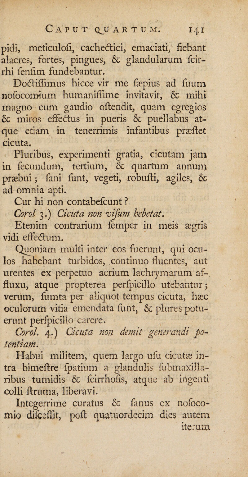 pidi, meticulofi, cachedtici, emaciati, fiebant alacres, fortes, pingues, & glandularum fcir- rhi fenfim fundebantur. Dodtiffimus hicce vir me faepius ad fuum liofocomium humaniffime invitavit, & mihi magno cum gaudio oflendit, quam egregios & miros effedtus in pueris & pueliabus at¬ que etiam in tenerrimis infantibus prasflet cicuta. Pluribus, experimenti gratia, cicutam jam in fecundum, tertium, & quartum annun> praebui 5 fani funt, vegeti, robufti, agiles, & ad omnia apti. Cur hi non contabefcunt ? Corol 3.) Cicuta non vifirn hebetat. Etenim contrarium femper in meis aegris, vidi effedhim. Quoniam multi inter eos fuerunt, qui ocu¬ los habebant turbidos, continuo fluentes, aut urentes ex perpetuo acrium lachrymarum af-. fluxu, atque propterea perfpicillo utebantur 5 verum, fumta per aliquot tempus cicuta, haec oculorum vitia emendata funt, & plures potu¬ erunt perfpicillo carere. Corol. 4.) Cicuta non demit generandi po¬ tentiam. Habui militem, quem largo ufu cicutse in¬ tra bimeftre fpatium a glandulis fubmaxilla- ribus tumidis & fcirrhofis, atque ab ingenti colli ftruma, liberavi. Integerrime curatus & fanus ex nofoco- mlo difceffit, poft quatuordecun dies autem iterum