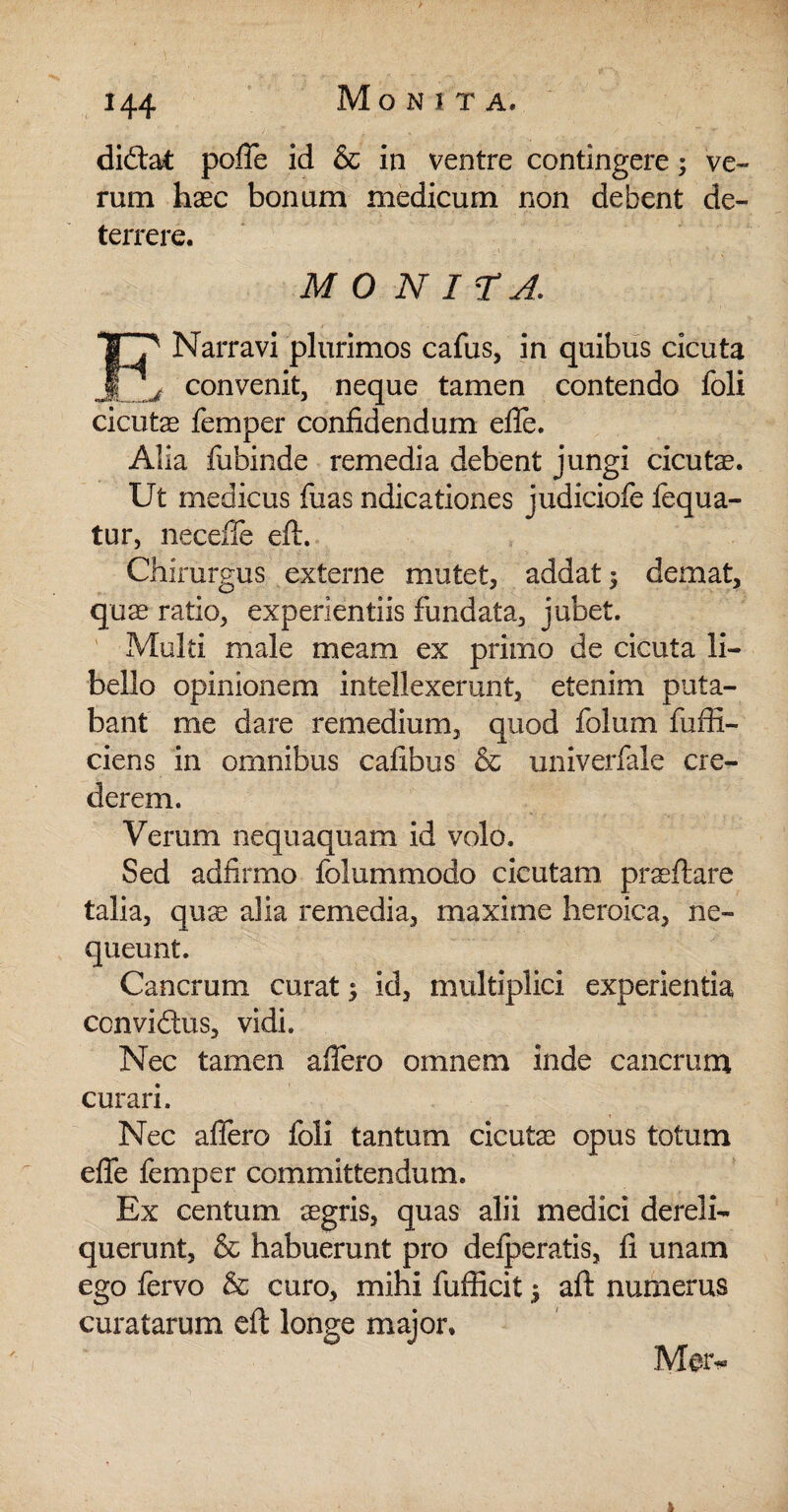 diftat poffe id & in ventre contingere; ve¬ rum haec bonum medicum non debent de¬ terrere. IO N ITA. Narravi plurimos cafus, in quibus cicuta j ^ convenit, neque tamen contendo foli cicutae femper confidendum efie. Alia fubinde remedia debent jungi cicutae. Ut medicus fixas ndicationes judiciofe fequa- tur, neceffe eft. Chirurgus externe mutet, addat 3 demat, quae ratio, experientiis fundata, jubet. Multi male meam ex primo de cicuta li¬ bello opinionem intellexerunt, etenim puta¬ bant me dare remedium, quod folum fuffi- ciens in omnibus cafibus & univerfale cre¬ derem. Verum nequaquam id volo. Sed adfirmo folummodo cicutam praeftare talia, quae alia remedia, maxime heroica, ne¬ queunt. Cancrum curat; id, multiplici experientia ccnviftus, vidi. Nec tamen affero omnem inde cancrum curari. Nec afiero foli tantum cicutae opus totum effe femper committendum. Ex centum aegris, quas alii medici dereli¬ querunt, & habuerunt pro delperatis, fi unam ego fervo & curo, mihi fufiicit $ aft numerus curatarum eft longe major. Mer-