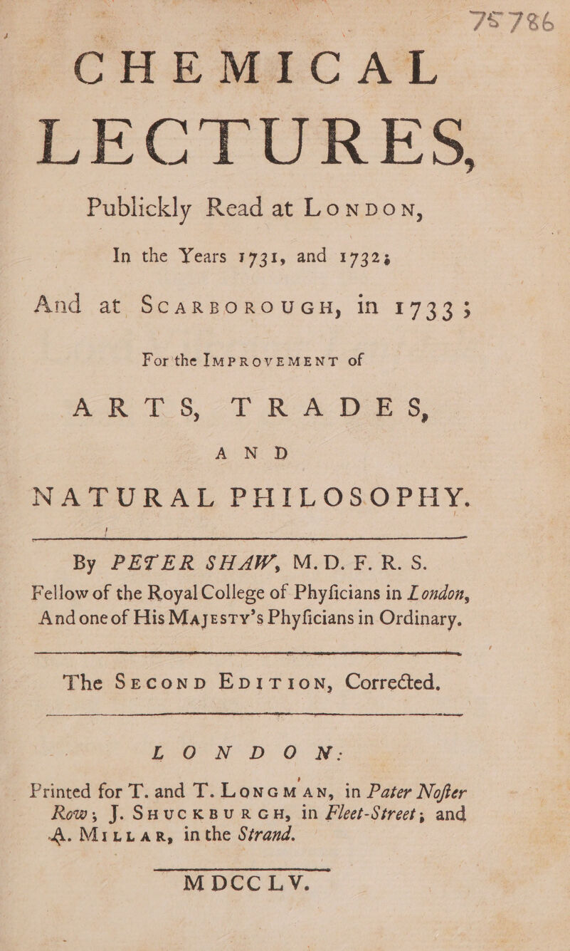 fCHE MAC AL LBS | a EEC TUORES Publickly Read at Lonpow, Hin he vod 1731, and 17323 And at ScarBOROUGH, in 17333 For'the IMPROVEMENT of Res oT RA Oe s, res eae NATURAL PHILOSOPHY. By PETER SHAW, M.D.F.R.S. Fellow of the Royal College of Phyficians in London, And one of His Majesry’s Phyficians in Ordinary. The Seconp EpiTion, Corrected. ee EoO°-N DD CO NM: _ Printed for T. and T. Lonoaman, in Pater Nofter Row; J. SHucKBURGH, in Fleet-Street; and A. Mritar, inthe Strand. ' M DEC TY,