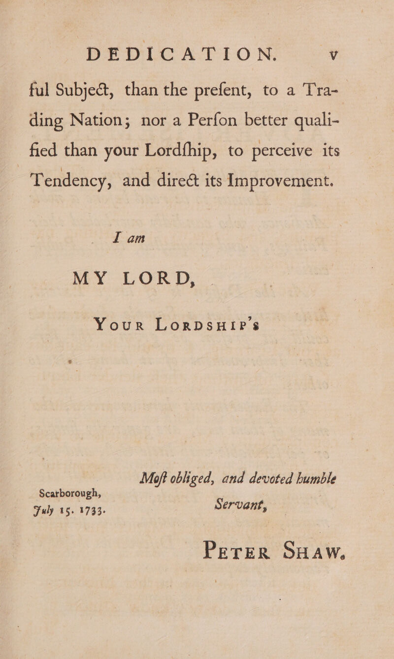 DEDLC ATION ful Subject, than the prefent, to a Tra-_ ding Nation; nor a Perfon better quali- fied than your Lordfhip, to perceive its Tendency, and dire&amp; its Improvement. I am MY LOR D,:. Your LorDsHIPe’s Moft obliged, and devoted humble Scarborough, PETER SHAW.