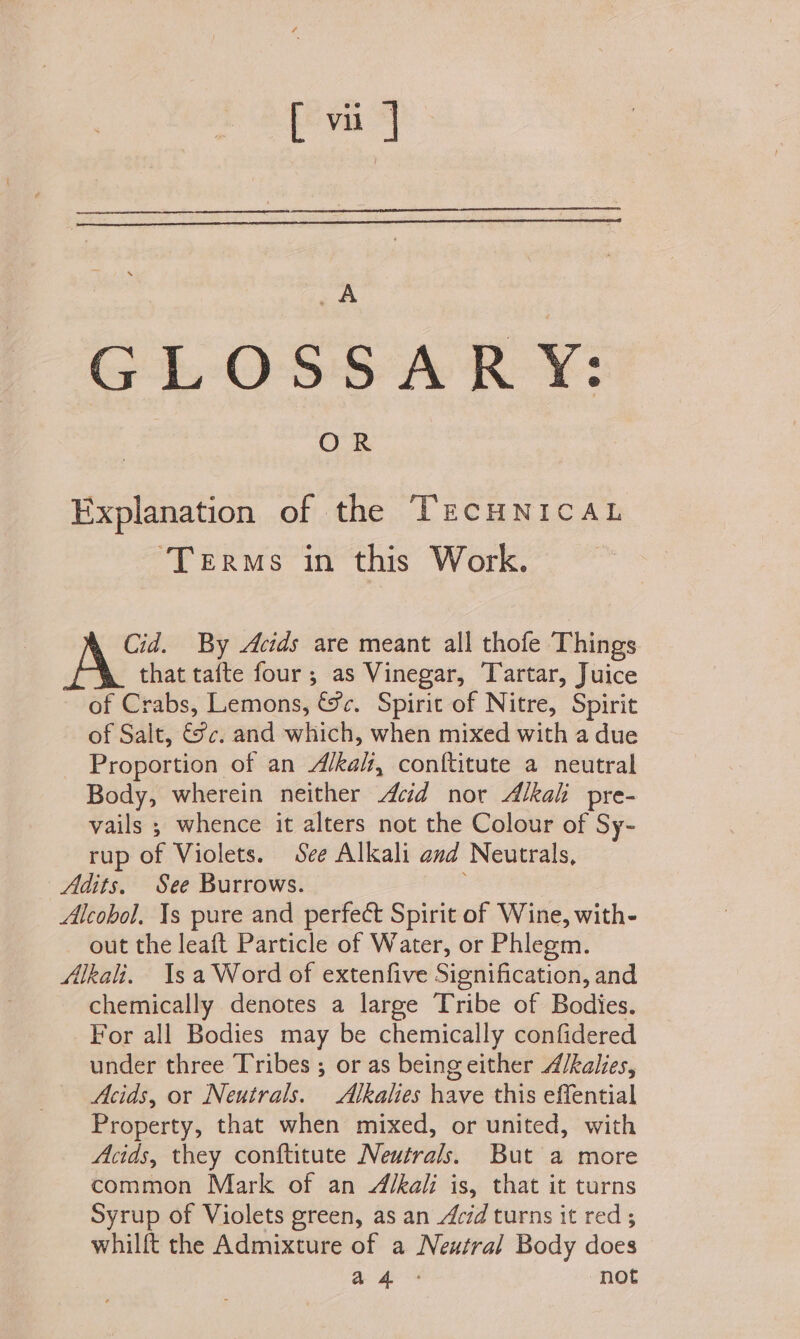 GLOSSARY: Explanation of the TECHNICAL ‘Terms in this Work. Cid. By Acids are meant all thofe Things that tafte four; as Vinegar, Tartar, Juice of Crabs, Lemons, &amp;c. Spirit of Nitre, Spirit of Salt, 8c. and which, when mixed with a due Proportion of an Alkali, conf{titute a neutral Body, wherein neither cid nor Alkali pre- vails ; whence it alters not the Colour of Sy- rup of Violets. See Alkali and Neutrals, Adits, See Burrows. Alcobol. 1s pure and perfect Spirit of Wine, with- out the leaft Particle of Water, or Phlegm. Alkali. 1s a Word of extenfive Signification, and chemically denotes a large Tribe of Bodies. For all Bodies may be chemically confidered under three Tribes ; or as being either A/kalies, Acids, or Neutrals. SAlkalies have this effential Property, that when mixed, or united, with Acids, they conftitute Neutrals. But a more common Mark of an Alkali is, that it turns Syrup of Violets green, as an Acid turns it red ; whilft the Admixture of a Neutral Body does ag: not