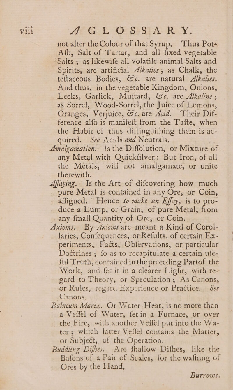 AEG O- 83874; RY. not alter the Colour of thatSyrup. Thus Pot- Ath, Salt of Tartar, and all fixed vegetable ‘Salts ; as likewife all volatile animal Salts and Spirits, are artificial A/kales; as Chalk, the teftaceous Bodies, &amp;%c. are natural Akalies. And thus, in the vegetable Kingdom, Onions, Leeks, Garlick, Muftard, €%c. are Alkaline ; as Sorrel, Wood-Sorrel, the Juice of Lemons, Oranges, Verjuice, &amp;c. are Acid. ‘Their Dif- ference alfo is manifeft from the Tafte, when the Habit of thus diftinguifhing them is ac- quired. See Acids and Neutrals. Amelgamation. \s the Diffolution, or Mixture of any Metal with Quickfilver: But Iron, of all the Metals, will not amalgamate, or unite therewith. Afjaying. Is the Art of difcovering how much pure Metal is contained in any Ore, or Coin, affigned. Hence to make an Effay, is to pro- duce a Lump, or Grain, of pure Metal, from any {mall Quantity, of Ore, or Coin. Axioms. By Axioms are meant a Kind of Corol- laries, Confequences, or Refults, of certain Ex- periments, Facts, Obfervations, or particular Doétrines ; fo as to recapitulate a certain ufe- ful Truth, contained inthe preceding Partof the Work, and fet it in a clearer Light, with re- gard to Theory, or Speculation; As Canons, or Rules, regard Experience or Practice. See Canons, Balneum Marie. Or Water-Heat, is no more than a Veffel of Water, fetin a Furnace, or over the Fire, with another Veffel put into the Wa- ter; which latter Veffel contains the Matter, or Subject, of the Operation. Buddling Difbes. Are fhallow Difhes, like the Bafons of a Pair of Scales, for the wafhing of Ores by the Hand, Burrows.