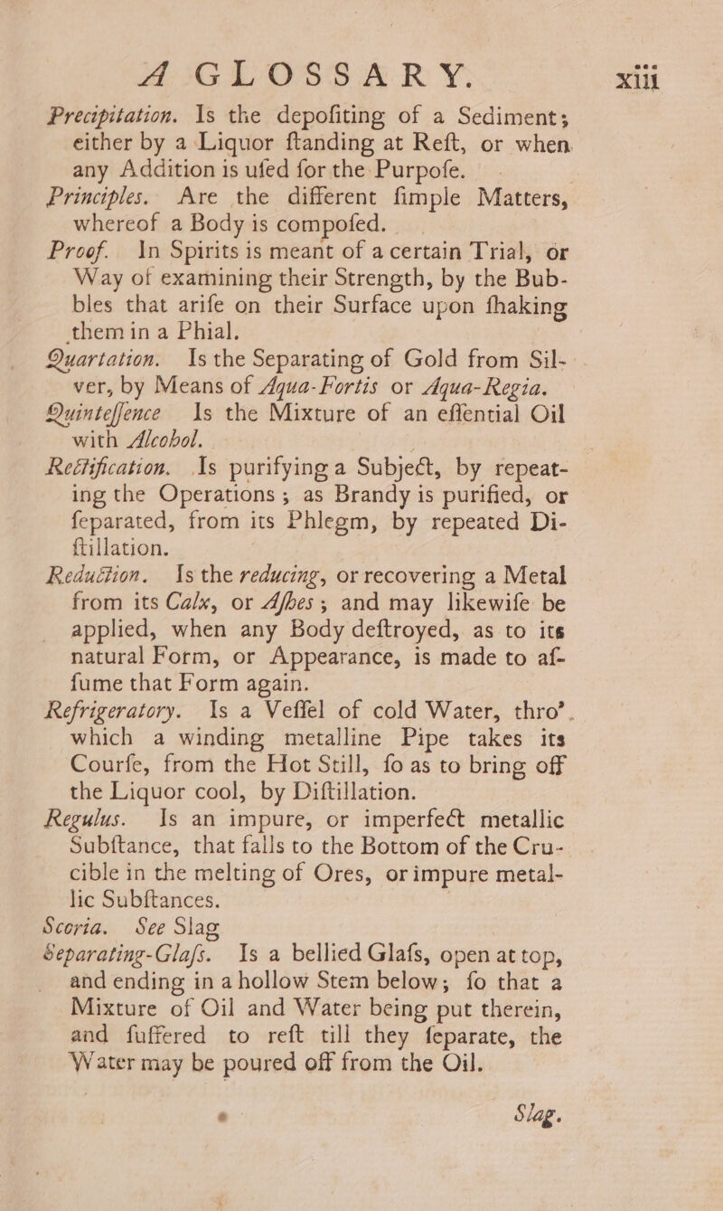 Precipitation. Is the depofiting of a Sediment; any Addition is ufed for the Purpofe. Principles. Are the different fimple Matters, whereof a Body is compofed. Proof. In Spirits is meant of acertain Trial, or Way of examining their Strength, by the Bub- bles that arife on their Surface upon fhaking them in a Phial. ver, by Means of Aqua-Fortis or Aqua- Regia. Quinteffence Is the Mixture of an effential Oil ing the Operations ; as Brandy is purified, or feparated, from its Phlegm, by repeated Di- {tillation. | Reduction. Is the reducing, or recovering a Metal from its Ca/x, or 4fbes; and may likewife be applied, when any Body deftroyed, as to its natural Form, or Appearance, is made to af- fume that Form again. which a winding metalline Pipe takes its Courfe, from the Hot Still, fo as to bring off the Liquor cool, by Diftillation. Regulus. Is an impure, or imperfect metallic Subftance, that falls to the Bottom of the Cru- cible in the melting of Ores, or impure metal- lic Subftances. Scoria. See Sia | Separating-Gla/s. Is a bellied Glafs, open at top, and ending in a hollow Stem below; fo that a Mixture of Oil and Water being put therein, and fuffered to reft till they feparate, the Water may be poured off from the Oil. .- | Slag.