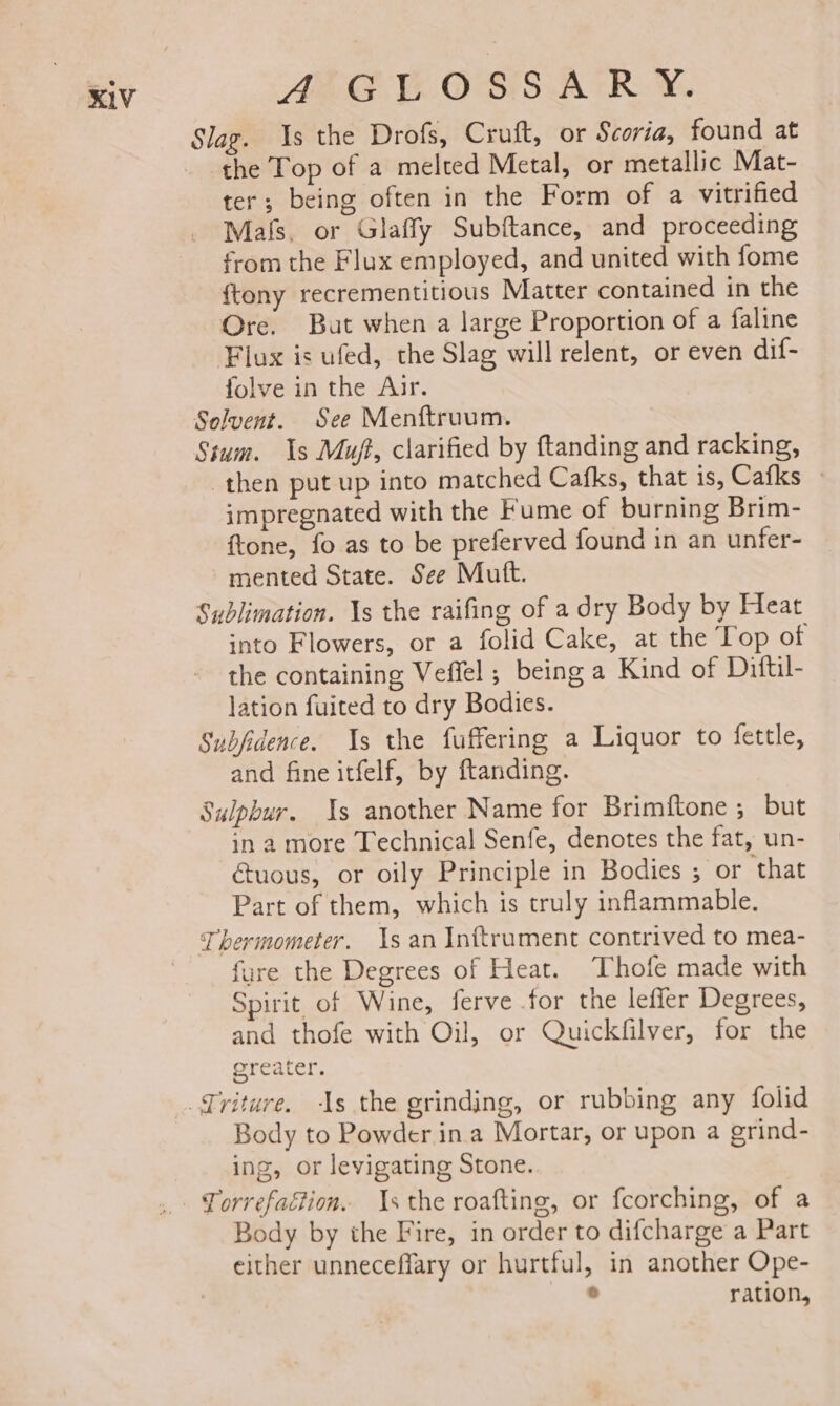 AEE Ve. OSS AR. Y. Slag. Is the Drofs, Cruft, or Scoria, found at the Top of a melted Metal, or metallic Mat- ter; being often in the Form of a vitrified Mals, or Glaffy Subftance, and proceeding from the Flux employed, and united with fome {tony recrementitious Matter contained in the Ore. But when a large Proportion of a faline Flux is ufed, the Slag will relent, or even dif- folve in the Aur. Selvent. See Menftruum. Sium. 1s Mut, clarified by ftanding and racking, then put up into matched Cafks, that is, Cafks » impregnated with the Fume of burning Brim- ftone, fo as to be preferved found in an unfer- mented State. See Mutt. Sublimation. \s the raifing of a dry Body by Heat into Flowers, or a folid Cake, at the Top of the containing Veffel ; being a Kind of Diftil- lation fuited to dry Bodies. Subfidence. 1s the fuffering a Liquor to fettle, and fine itfelf, by ftanding. Sulphur. Is another Name for Brimftone ; but in 2 more Technical Senfe, denotes the fat, un- uous, or oily Principle in Bodies ; or that Part of them, which is truly inflammable. fure the Degrees of Heat. Thofe made with Spirit of Wine, ferve for the lefier Degrees, and thofe with Oil, or Quickfilver, for the greater. Body to Powder ina Mortar, or upon a grind- ing, or levigating Stone. Torrefaction. \s the roafting, or fcorching, of a Body by the Fire, in order to difcharge a Part either unneceffary or hurtful, in another Ope- a ration,