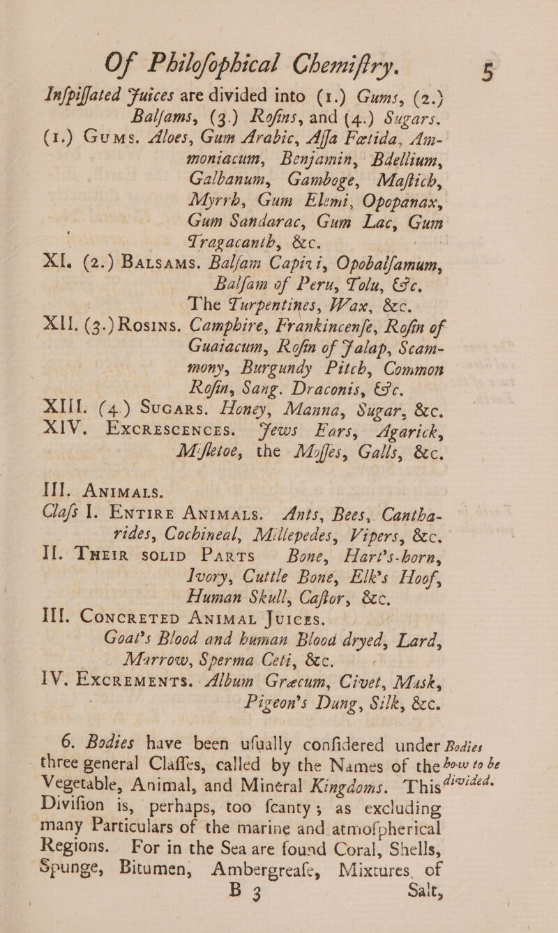 Infpiffated ‘fuices are divided into (1.) Gums, (2.) Balfams, (3.) Rofins, and (4.) Sugars. (1.) Gums. Aloes, Gum Arabic, Afla Fetida, Am- moniacum, Benjamin, Bdellium, Galbanum, Gamboge, Maftich, Myrrh, Gum Elemi, Opopanax, Gum Sandarac, Gum Lac, Gum Tragacanib, &amp;c. ou XI. (2.) Batsams. Balfam Capiri, Opobaifamum, Balfam of Peru, Tolu, €Pe. The Turpentines, Wan, &amp;c. XII. (3.)Rosins. Campbire, Frankincenfe, Rofin of Guatacum, Rofin of Falap, Scam- mony, Burgundy Pitch, Common Rofin, Sang. Draconis, €8c. XML. (4.) Sucars. Honey, Manna, Sugar, &amp;c. XIV. Excrescences. ‘Yews Ears, Agarick, Mifletoe, the Moffes, Galls, &amp;c. ITI. AniMats. Clafs 1. Entire Animars. Ants, Bees, Cantha- rides, Cochineal, Millepedes, Vipers, &amp;c. If. Tueir sonip Parts Bone, Hart’s-born, Ivory, Cuttle Bone, Elk’s Hoof, Human Skull, Caftor, &amp;c. Ill. ConcretTep Anima. Juices. Goal’s Blood and human Blood dryed, Lard, Marrow, Sperma Ceti, &amp;c. IV. Excrements. Album Grecum, Civet, Musk, : Pigeon’s Dung, Silk, &amp;c. 6. Bodies have been ufually confidered under Bodies three general Claffes, called by the Names of the 40 “ de Vegetable, Animal, and Minéral Kingdoms. This7#4 Divifion is, perhaps, too fcanty; as excluding many Particulars of the marine and atmof pherical Regions. For in the Sea are found Coral, Shells, Spunge, Bitumen, Ambergreafe, Mixtures, of a3 Salt,