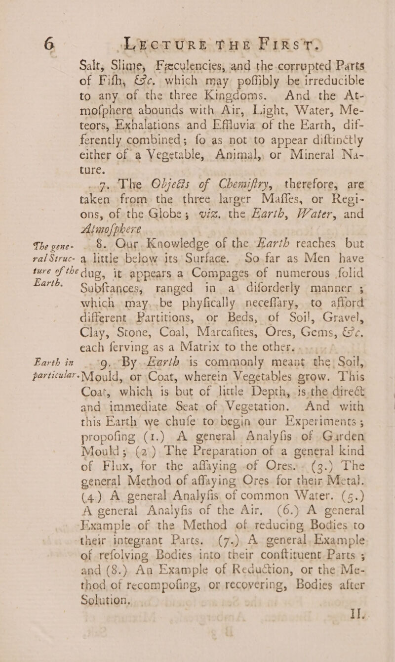 The gene- ral Struc- LECTURE THE FIRsT. Salt, Slime, Freculencies, and the-corrupted Parts of Fifh, fc, which may poffibly be irreducible to any. of the three Kingdoms. And the At- mofphere abounds with Air, Light, Water, Me- teors, Exhalations and Efflavia of the Earth, dif- either of a Vegetable, Animal, or Mineral Na- ture. 3. The Odjedis of Chemifiry, therefore, are taken from the three larger Maffes, or Regi- ons, of the Globe; viz. the Earth, ght and Atmofphere _ 8. Qur. Knowledge of the Barth reaches but a. little below its Surface. So far as Men have Earth. Earth in particular. Subftances, ranged in a diforderly manner ; which may,.be phyfically neceffary, to afford different. Partitions, or Beds, of Soil, Gravel, Clay, Stone, Coal, Marcafites, Ores, Gems, &amp;e, each ferving as a Matrix to the other, . ‘By. “Earth is commonly meant the, Soil, Mould, or Coat, wherein Vegetables grow. This Coat, which is but of little ‘Depth, ts the direct and immediate Seat of Vegetation. And with this Earth we chufe to begin our Experiments ; propels (ts) 2 general Analyfis. of Garden Mould; (2). The Preparation of a general kind of Flux, for the affaying of Ores. (3.) The general Method of affaying Ores. for their Metal. (4.) A. general Analyfis of common Water. (5.) A general Analyfis of the Air, (6.) A general Kixample of the Method of reducing Bodies to of refolving Bodies into their conftituent Parts ; and (8.) An Example of Reduction, or the Me- thod of recompofing, or recovering, Bodies after Solution. I.