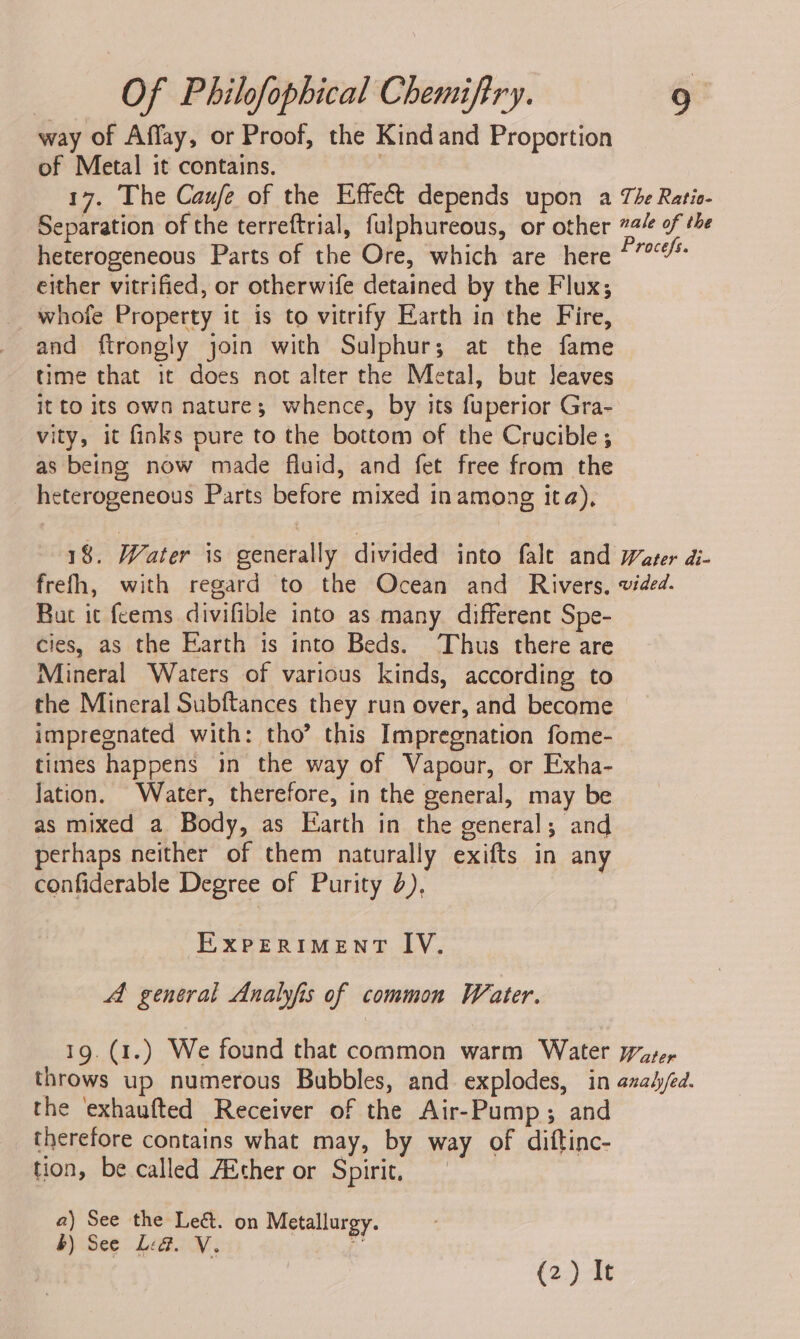 way of Affay, or Proof, the Kind and Proportion of Metal it contains. . 17. The Caufe of the Effect depends upon a Tie Ratio- Separation of the terreftrial, fulphureous, or other 72/ of the heterogeneous Parts of the Ore, which are here 47? either vitrified, or otherwife detained by the Flux; whofe Property it is to vitrify Earth in the Fire, and ftrongly join with Sulphur; at the fame time that it does not alter the Metal, but leaves it to its own nature; whence, by its fuperior Gra- vity, it finks pure to the bottom of the Crucible; as being now made fluid, and fet free from the heterogeneous Parts before mixed inamong ita), 18. Water is generally divided into falt and water di- frefh, with regard to the Ocean and Rivers, vided. But ic feems divifible into as many different Spe- cies, as the Earth is into Beds. Thus there are Mineral Waters of various kinds, according to the Mineral Subftances they run over, and become impregnated with: tho’ this Impregnation fome- times happens in the way of Vapour, or Exha- Jation. Water, therefore, in the general, may be as mixed a Body, as Earth in the general; and perhaps neither of them naturally exifts in any confiderable Degree of Purity 2), EXPERIMENT IY. A general Analyfis of common Water. 19. (1.) We found that common warm Water Water throws up numerous Bubbles, and explodes, in azahyjed. the ‘exhaufted Receiver of the Air-Pump ; and therefore contains what may, by way of diftinc- tion, be called A&amp;ther or Spirit, a) See the Leé. on Metallurgy. b) See Lid. V. D (2) It