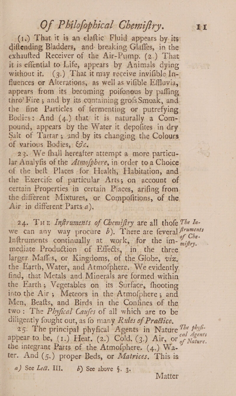 diftending Bladders, and: breaking Glaffes, in the exhaufted Receiver of the Air-Pump. (2.) That it is eflential to Life, appears by Animals dying thro?’ Hire ; and by its cantaining grofsSmoak, and pound, appears by the Water it depofites in dry of various Bodies, &e. 23. We fhall hereafter attempt a more particu- lar Analyfis of the 4imo/pbere, in order toa Choice of the beft Places -for Health, Habitation, and the Exercife of particular Arts; on account of Air ip different Parts a). Inftruments continually at work, for the im- mediate. Production of Effects, 4d; thé. three larger Mafles, or Kingdoms, of the Globe, viz. the Earth, Water, and Atmofphere., We evidently find, that Metals and Minerals are formed within the Earth; Vegetables on its Surface, fhooting into the Ait’; ; Meteors in the Atmofphere ; and Men, meat and Birds in the Confines of the two: The Phyfical Caufes of all which are to be diligently fought out, as fo many Rules of Prattice. 25: ‘Fhe principal phyfical Agents in Nature appear to. be, (1.) Heat. (2:) Cold. (3,) Air, or the integrant Parts of the Atmofphere. (4.) Wa- ter. And (5.) proper Beds, or Matrices. This is a) See Led. Ul. b) See above §. 3. — | Matter