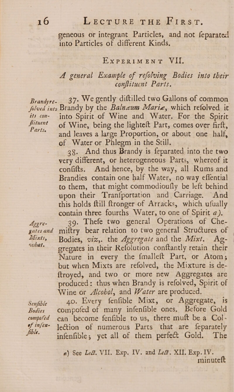 geneous or integrant Particles, and not feparated into Particles of different Kinds. EXPERIMENT VII. A general Example of refolving Bodies into their conftituent Parts. Brandyre. _ 37- We gently diftilled two Gallons of common folved into Brandy by the Balnzum Marie, which refolved it its con- into Spirit of Wine and Water. For the Spirit al of Wine, being the lighteft Part, comes over firft, * and leaves a large Proportion, or about one half, of Water or Phlegm in the Still. 38. And thus Brandy is feparated into the two very different, or heterogeneous Parts, whereof it confifts. And hence, by the way, all Rums and Brandies contain one half Water, no way effential to them, that might commodioufly be left behind upon their Tranfportation and Carriage. And this holds ftill ftronger of Arracks, which ufually contain three fourths Water, to one of Spirit a). Avgre- 39. Thefe two general Operations of Che- gatesand miftry bear relation to two general Structures of “eels gregates in their Refolution conftantly retain their Nature in every the fmalleft Part, or Atom; but when Mixts are refolved, the Mixture 1s de- {troyed, and two or more new Aggregates are produced: thus when Brandy is refolved, Spirit of Wine or Alcobol, and Water are produced, Senfible 40. Every fenfible Mixt, or Aggregate, is Bodies compofed of many infenfible ones. Before Gold compofed can become fenfible to us, there muft be a Col- finfee- \egtion of numerous Parts that are feparately “il infenfible; yet all of them perfect Gold. The a) See Le. VII. Exp. IV. and Le. XII. Exp. IV. minuteft |
