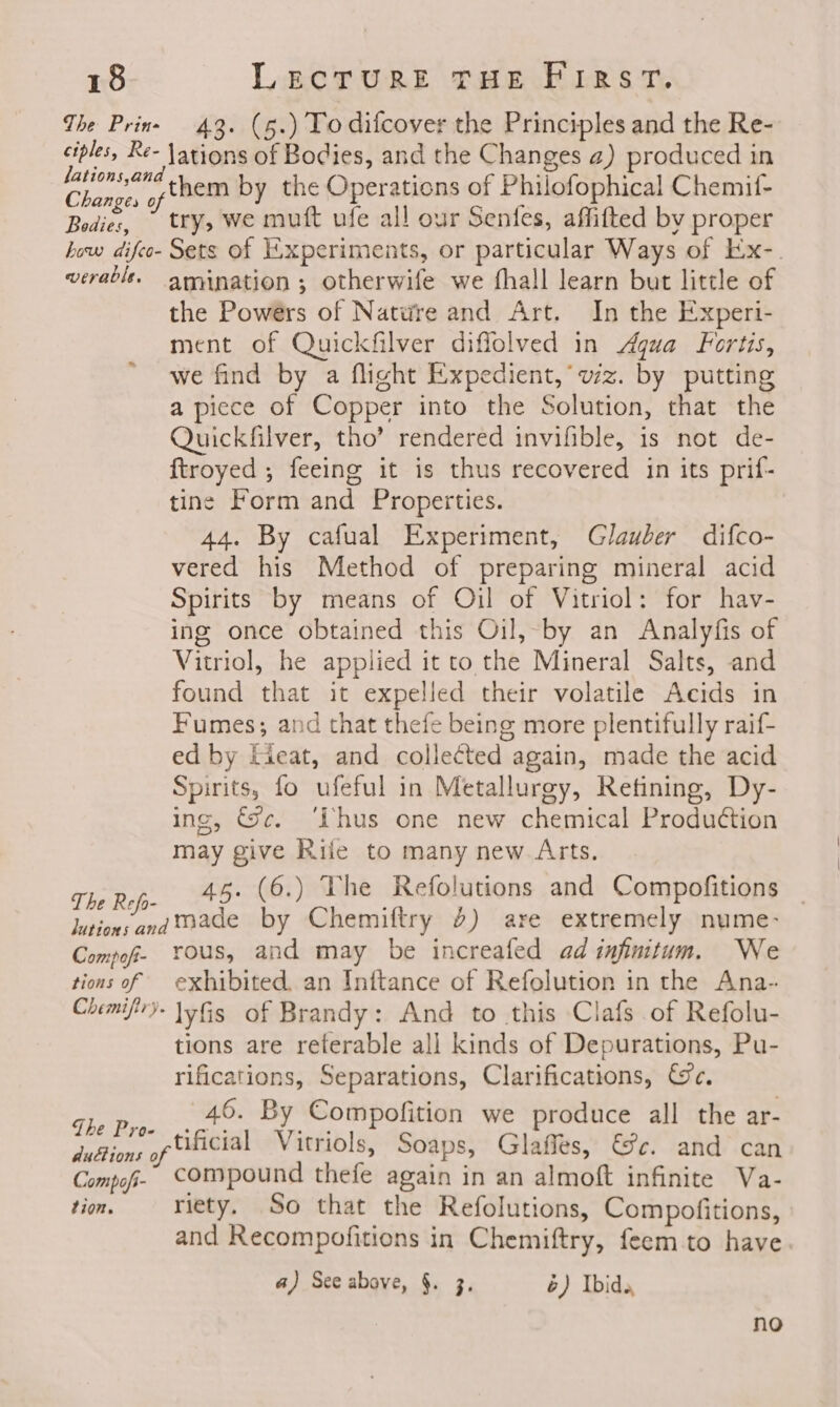 The Prine 43. (5.) To difcover the Principles and the Re- ciples, Re- lations of Bodies, and the Changes 2) produced in paige yrbem by the Operations of Philofophical Chemit- Bedies, try, we mutt ufe all our Senfes, affifted by proper how difco- Sets of Experiments, or particular Ways of Ex-. verablt. amination; otherwife we fhall learn but little of the Powers of Nature and Art. In the Experi- ment of Quickfilver diffolved in Agua Fortis, we find by a flight Expedient, wz. by putting a piece of Copper into the Solution, that the Quickfilver, tho’ rendered invifible, is not de- ftroyed ; feeing it is thus recovered in its prif- tine Form and Properties. 44. By cafual Experiment, Glauber difco- vered his Method of preparing mineral acid Spirits by means of Oil of Vitriol: for hav- ing once obtained this Oil,-by an Analyfis of Vitriol, he applied it to the Mineral Salts, and found that it expelled their volatile Acids in Fumes; and that thefe being more plentifully raif- ed by Eieat, and collected again, made the acid Spirits, fo ufeful in Metallurgy, Retining, Dy- ing, Sc. ‘Phus one new chemical Production may give Rife to many new. Arts. The Refo- 45° (6.) The Refolutions and Compofitions lutions andmmade by Chemiftry 4) are extremely nume- Compof- ous, and may be increafed ad infinitum. We tions of exhibited. an Inftance of Refolution in the Ana- Chimifr)- lyfis of Brandy: And to this Clafs of Refolu- tions are reterable all kinds of Depurations, Pu- rifications, Separations, Clarifications, We. Bs ie 46. By Compofition we produce all the ar- Juftions of Uuicial Vitriols, Soaps, Glaffes, €c. and can Compof- Compound thefe again in an almoft infinite Va- tion. riety. So that the Refolutions, Compofitions, and Recompofitions in Chemiftry, feem to have. a) See above, §. 3, 6) bide, no