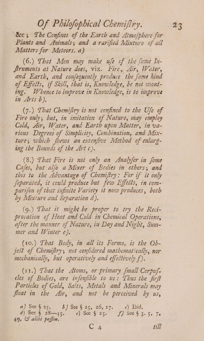 Sc; Lhe Confines of the Earth and Atmofphere for ‘Plants and Animals, and a varified Mixture of all Matters for Meteors. a) (6.) That Men may make ufe cf the fame In- Struments as Nature does, viz. Hire, Air, Water, and Earth, and confequently produce the fame kind of Effects, if Skill, that is, Knowledge, be not want- ing. Whence to improve in Knowledge, is to improve in frts }).. 3 (7.) That Chemiftry is not confined to the Ufe of Fire only; but, in imitation of Nature, may employ Cold, Air, Water, and Earth upon Matter, in va- rious Degrees of Simplicity, Combination, and Mix- ture, which fhews an extenfive Method of enlarg- ing the Bounds of the Art c). (8.) That Fire is not only an Analyfer in fome Cafes, but alfo a Mixer of Bodies in others; and this to the Advantage of Chemiftry: For if it only Jeparated, it could produce but few Effects, in com- parifon of that infinite Variety it now produces, both by Mixture and Separation d). (9.) That it might be proper to try the Reci- procation of Heat and Cold in Chemical Operations, after the manner of Nature, in Day and Night, Sum- mer and Winter e). (10.) That Body, in all its Forms, is the Ob- ject of Chemifiry, not confidered mathematically, nor mechanically, but operatively and effectively f). (11.) That the Atoms, or primary fall Corpuy- _ cles of Bodies, are infenfible to us: Thus the firft Particles of Gold, Salts, Metals and Minerals may float in the Air, and not be perceived by us, a) See§2s5. 8) See § 25, 26, 27. c). Toid. d) See § 28—45. epee hy a5 af) See$i 9. 5, 7, 49, &amp; alibi paffim. | : C 4 till