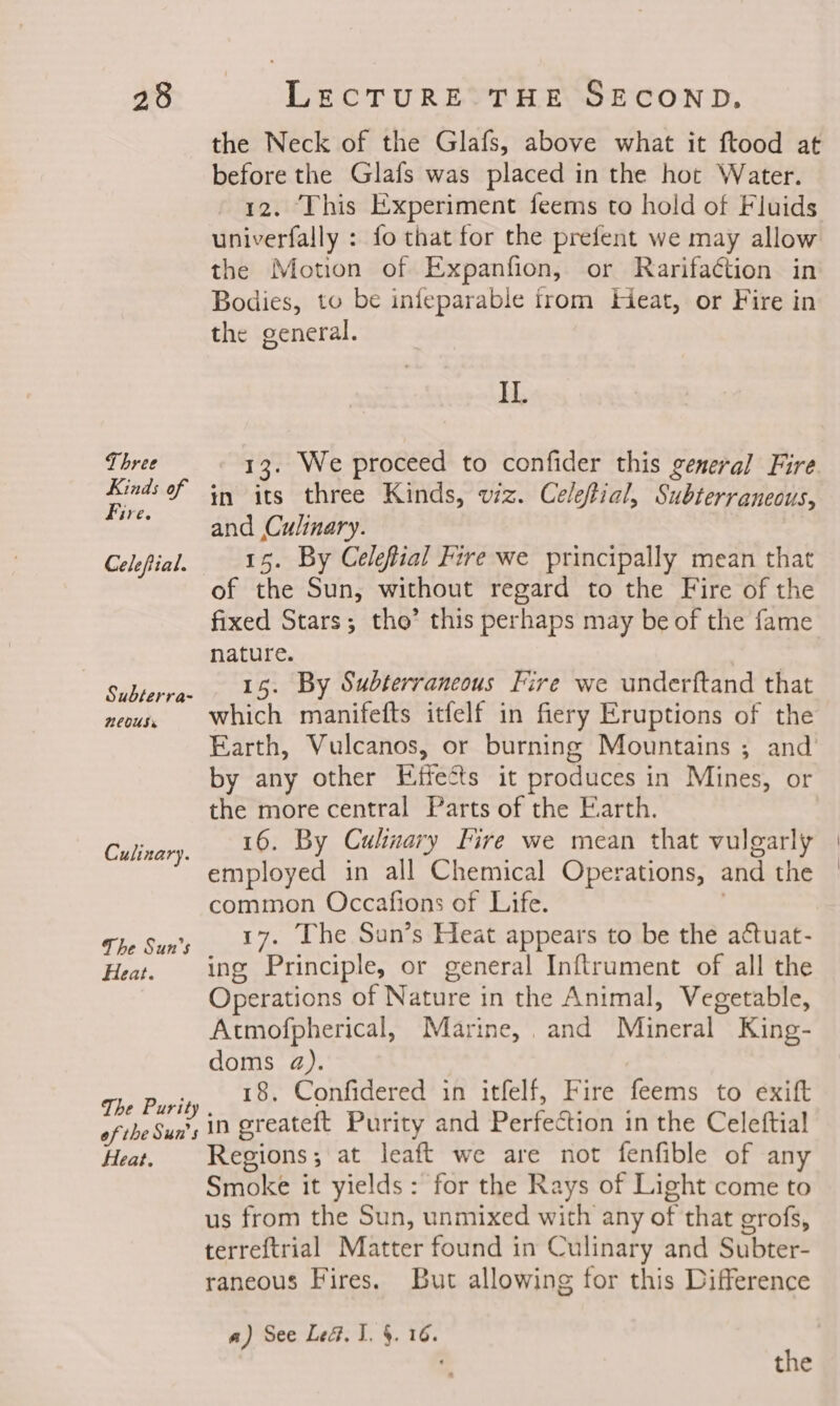 the Neck of the Glafs, above what it ftood at before the Glafs was placed in the hot Water. 12. This Experiment feems to hold of Fluids univerfally : fo that for the prefent we may allow the Motion of Expanfion, or Rarifaction in Bodies, to be infeparable from Heat, or Fire in the general. II. en in its three Kinds, viz. Celeftial, Subterraneous, sh and Culinary. Celefial. 15. By Celefial Fire we principally mean that of the Sun, without regard to the Fire of the fixed Stars; tho’ this perhaps may be of the fame nature. Subterra. 45: By Subterrancous Fire we underftand that neous, Which manifefts itfelf in fiery Eruptions of the Earth, Vulcanos, or burning Mountains ; and by any other Effects it produces in Mines, or the more central Parts of the Earth. 16. By Culinary Fire we mean that vulgarly employed in all Chemical Operations, and the common Occafions of Life. The Sun's 17: Lhe Sun’s Heat appears to be the actuat- Heat. ing Principle, or general Inftrument of all the Operations of Nature in the Animal, Vegetable, Atmofpherical, Marine, . and Mineral King- doms da). The Purity 18. Confidered in itfelf, Fire feems to exift af the Sun in greateft Purity and Perfection in the Celeftial Heat. Regions; at leaft we are not fenfible of any Smoke it yields: for the Rays of Light come to us from the Sun, unmixed with any of that grofs, terreftrial Matter found in Culinary and Subter- raneous Fires. But allowing for this Difference Culinary. a) See LeG, I. §. 16.