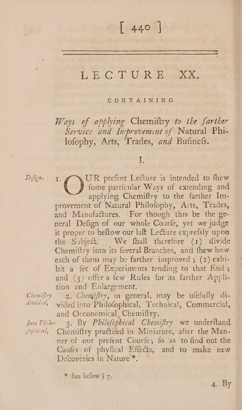 Defizn. Chemifiry divided, [440] [j-Bc@ All Rose ane CONTAINING Ways of applhing Chemittry to the farther Service and Improvement of Natural Phi- lofophy, Arts, Trades, and Bufinefs. if 1 UR prefent Lecture is intended to fhew fome particular Ways of extending and applying Chemiftry to the farther Im- provement of Natural Philofophy, Arts, Trades, and Manufactures. For though this be the ge- neral Defign of our whole Courfe, yet we judge it proper to beftow our laft Lecture exprefsly upoa the Subject. We fhall therefore (1) divide Chemittry into its feveral Branches, and fhew how each of them may be farther improved ; (2) exhi- bit a fet of Experiments tending to that End ; and (3) offera few Rules for its farther Appli- tion and Enlargement. 2. Chemiftry, in general, may be ufefully di- vided into Philofophical, Technical, Commercial, Into Philo- Jopbical, 3. By Philofophical Chemiftry we underitand Chemiftry praétifed in Miniature, after the Man- ner of our prefent Courfe; fo as to find out the Caufes of phyfical Effeéts, and to make new Difcoveries in Nature *, * a * See below § 7. ay