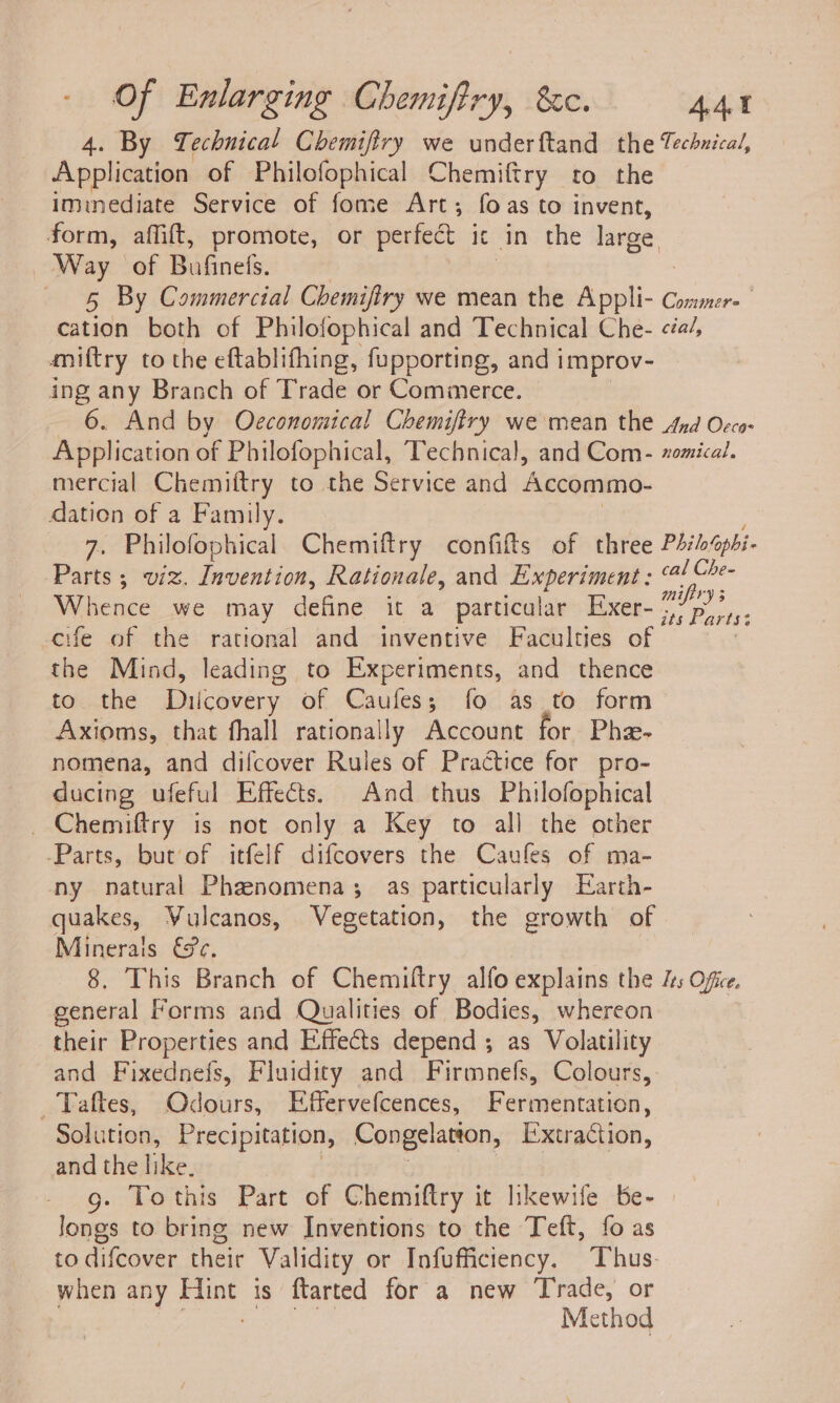 4. By Technical Chemifiry we underftand the Techuical, Appleton of Philofophical Chemiftry to the iminediate Service of fome Art; foas to invent, form, affift, promote, or perfect ic in the large, Way of Bufinefs. 5 By Commercial Chemifiry we mean the Appli- Commer- cation both of Philofophical and Technical Che- &lt;éa/, amiftry to the eftablifhing, fupporting, and i improv- ing any Branch of Trade or Commerce. 6. And by Occonomical Chemifiry we mean the And Occo- Application of Philofophical, Technica], and Com- zomical. mercial Chemiftry to the Service and Accommo- dation of a Family. 7. Philofophical Chemiftry confifts of three Philolaphi- Parts 5 wiz. Invention, Rationale, and Experiment ; (4! Che- Whence we may define it a particular Exer- pe -cife of the rational and inventive Faculties of | the Mind, leading to Experiments, and thence to the Dilcovery of Caufes; fo as to form Axioms, that fhall rationally Account for Pha- nomena, and difcover Rules of Practice for pro- ducing ufeful Effects. And thus Philofophical _Chemiftry is not only a Key to all the other -Parts, but’of itfelf difcovers the Caufes of ma- ny natural Phenomena; as particularly Earth- quakes, Vulcanos, Vegetation, the growth of Minerals €@e, 8. This Branch of Chemiltry alfo explains the ls Ofice. general Forms and Qualities of Bodies, whereon their Properties and Effects depend ; as Volatility and Fixednefs, Fluidity and Firmnefs, Colours, _Taftes, Odours, Effervefcences, Ferhidntactia Solution, Precipitation, Congelatton, Extraction, and the like. g. Tothis Part of Chemiftry it hkewife be- Jongs to bring new Inventions to the Teft, fo as to difcover their Validity or Infufficiency. Thus: when any Fine is ftarted for a new Trade, or Method