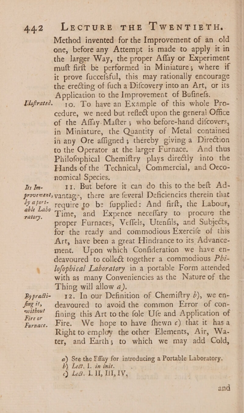 Method invented for the Improvement of an old one, before any Attempt is made to apply it in the larger Way, the proper Affay or Experiment muft firft be performed in Miniature; where if it prove fuccefsful, this may rationally encourage the erecting of fuch a Difcovery into an Art, or its Application to the Improvement of Bufinefs. . Llufirated. 19, To have an Example of this whole Pro- cedure, we need but reflect upon the general Office of the Affay-Mafter ; who before-hand difcovers, in Miniature, the Quantity of Metal contained in any Ore affigned; thereby giving a Direction to the Operator at the larger Furnace. And thus Philofophical Chemiftry plays directly into the Hands of the Technical, Commercial, and Oceco- nomical Species. Its Im- 11, But before it can do this to the beft Ad- provement, vantage, there are feveral Deficiencies therein that yapwt require te be fupplied: And firft, the Labour, ratory, Lime, and Expence neceffary to procure the proper Furnaces, Veflels, Utenfils, and Subjects, for the ready and commodious Exercife of this Art, have been a great Hindrance to its Advance- ment. Upon which Confideration we have en- deavoured to colleét together a commodious Pdi- » lofopbical Laboratory in a portable Form attended with as many Conveniencies as the Nature of the Thing will allow a). Bypradie 12. In our Definition of Chemiftry 4), we en- Jngit, deavoured to avoid the common Error of con- ad fining this Art tothe fole Ufe and Application of Furnace. Fire. We hope to have fhewn c) that it hasa Right to employ the other Elements, Air, Wa- ter, and Earth; to which we may add Cold, a) See the Fffay for introducing a Portable Laboratory. BY Leg. 1. in init, c) Le&amp;. 1. MU, HI, IV, and