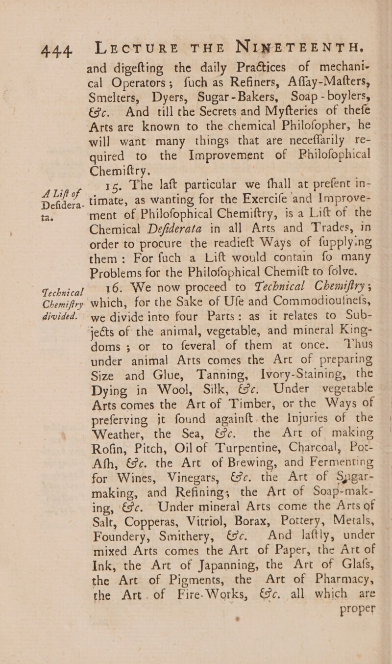 A Lift of Defidera- tae Technical Chemifiry divided. LecTrurReE THE NINETEENTH. and digefting the daily Praétices of mechani- cal Operators; fuch as Refiners, A flay -Matfters, Smelters, Dyers, Sugar-Bakers, Soap - boylers, €%c. And till the Secrets and Myfteries of thefe Arts are known to the chemical Philofopher, he will want many things that are neceffarily re- quired to the Improvement of Pbhilofophical Chemittry, 15. The laft particular we fhall at prefent in- timate, as wanting for the Exercife and Improve- ment of Philofophical Chemiftry, is a Lift of the Chemical Defiderata in all Arts and Trades, in order to procure the readieft Ways of fupply:ng them: For fach a Lift would contain fo many Problems for the Philofophical Chemift to folve. 16. We now proceed to Technical Chemiftry ; which, for the Sake of Ufe and Commodiouinets, we divide into four Parts: as it relates to Sub- doms ; or to feveral of them at once. ‘Thus under animal Arts comes the Art of preparing Size and Glue, Tanning, Ivory-Staining, the Dying in Wool, Silk, €c. Under vegetable Arts comes the Art of Timber, or the Ways of preferying jt found againft.the Injuries of the Weather, the Sea, &amp;Sc¢. the Art of making Rofin, Pitch, Oilof Turpentine, Charcoal, Por- Ath, &amp;@c. the Art of Brewing, and Fermenting for Wines, Vinegars, &amp;@c. the Art of Spgar- making, and Refining; the Art of Soap-mak- ing, 9c. Under mineral Arts come the Arts of Salt, Copperas, Vitriol, Borax, Pottery, Metals, Foundery, Smithery, ce. And laftly, under mixed Arts comes the Art of Paper, the Art of Ink, the Art of Japanning, the Art of Glafs, the Art of Pigments, the Art of Pharmacy, the Art. of Fire-Works, cc. all which are proper