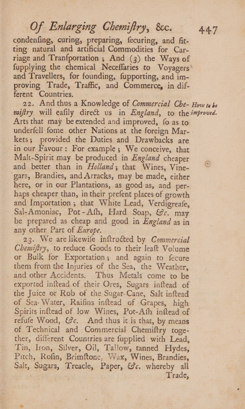 condenfing, curing, preparing, fecuring, and fit- ting natural and artificial Commodities for Car- riage and Tranfportation ; And (3) the Ways of and Travellers, for founding, fupporting, and im- proving Trade, Traffic, and Commerce, in dif- ferent Countries. Arts that may be extended and improved, fo as to underfell fome other Nations at the foreign Mar- kets; provided the Duties and Drawbacks are in our Favour: For example; We conceive, that Malt-Spirit may be produced in England cheaper and better than in Holland; that Wines, Vine- gars, Brandies, and Arracks, may be made, either here, or in our Plantations, as good-as, and per- haps cheaper than, in their prefent places of growth and Importation ; that White Lead, Verdigreafe, Sal-Amoniac, Pot-Afh, Hard Soap, &amp;c, may be prepared as cheap and good in England as in any other Part of Europe. : 23. We are likewife inftructed by Commercial Chemifiry, to reduce Goods to their leaft Volume or Bulk for Exportation; and again to fecure them from the Injuries of the Sea, the Weather, . and other Accidents. Thus Metals come to be exported inftead of their Ores, Sugars inftead of the Juice or Rob of the Sugar-Cane, Salt inftead of Sea- Water, Raifins inftead of -Grapes, high Spirits inftead of low Wines, Pot-Ath inftead of refufe Wood, &amp;c¢, And thus it is that, by means of Technical and Commercial Chemiftry toge- ther, diflerent Countries:are fupplied with Lead, ‘Tin, Iron, Silver, Oil, Tallow, tanned Hydes, Pitch, Rofin, Brimftone, Vax, Wines, Brandies, _ Salt, Sugars, Treacle, Paper, &amp;&amp;c. whereby all aie ad er Trade,