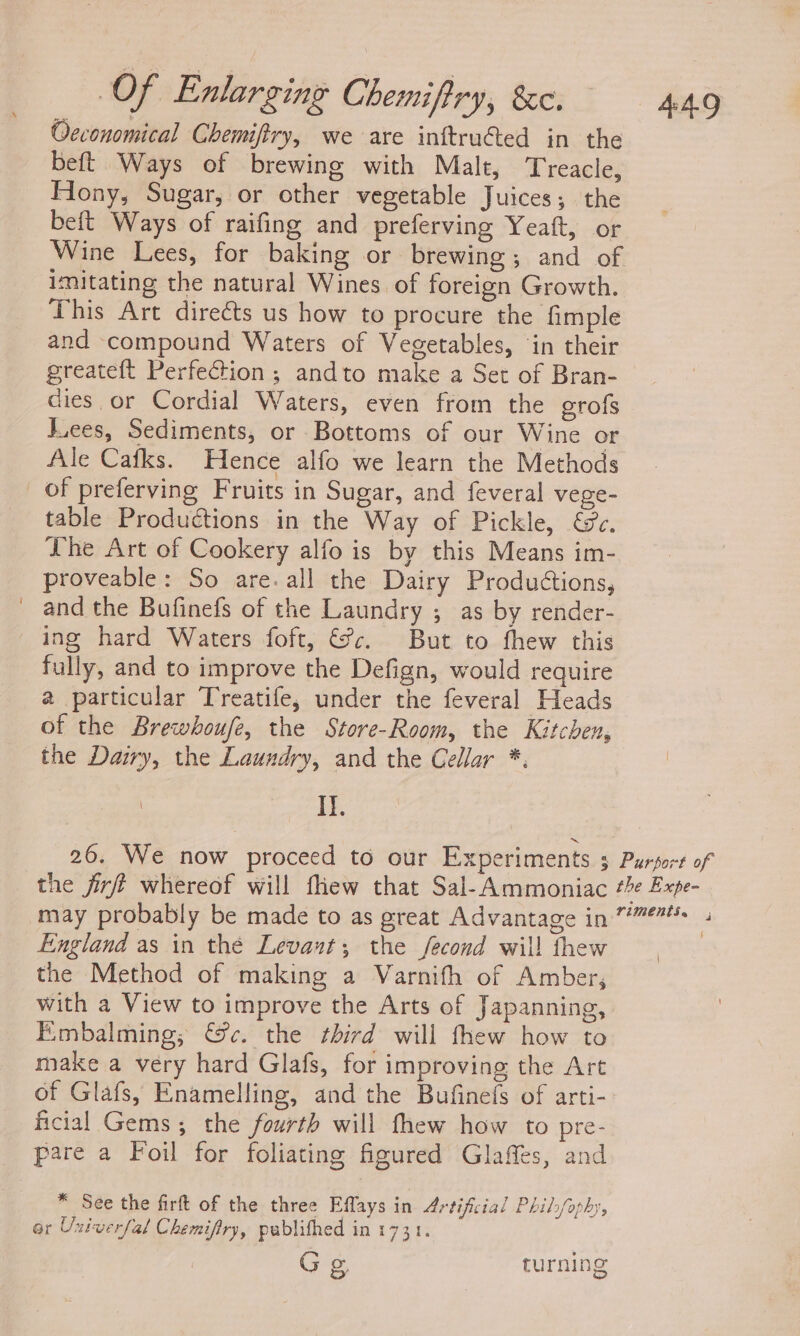 Oeconomical Chemiftry, we are inftruéted in the beft Ways of brewing with Malt, Treacle, Hony, Sugar, or other vegetable Juices; the beft Ways of raifing and preferving Yeaft, or Wine Lees, for baking or brewing; and of imitating the natural Wines of foreign Growth. This Art directs us how to procure the fimple and compound Waters of Vegetables, ‘in their greateft Perfection ; andto make a Set of Bran- dies. or Cordial Waters, even from the erofs Lees, Sediments, or Bottoms of our Wine or Ale Cafks. Hence alfo we learn the Methods of preferving Fruits in Sugar, and feveral vege- table Productions in the Way of Pickle, &amp;e. he Art of Cookery alfo is by this Means im- proveable: So are. all the Dairy Produions, _ and the Bufinefs of the Laundry ; as by render- ing hard Waters foft, &amp;¥c. But to fhew this fully, and to improve the Defign, would require @ particular Treatife, under the feveral Heads of the Brewhoufe, the Store-Room, the Kitchen, the Dairy, the Laundry, and the Cellar *. It. 26. We now proceed to our Experiments 3 Purport of the jirft whereof will flew that Sal-Ammoniac #e Expe- may probably be made to as great Advantage in ”*** England as in thé Levant; the fecond will thew the Method of making a Varnith of Amber, with a View to improve the Arts of Japanning, Embalming,; @&amp;c. the third will thew how to make a very hard Glafs, for improving the Art of Glafs, Enamelling, and the Bufinefs of arti- ficial Gems ; the fourth will thew how to pre- pare a Foil for foliating figured Glaffes, and * See the firft of the three Eflays in Artificial Phil/ophy, ar Univerfal Chemifiry, pablifhed in 1731. G Sg turning