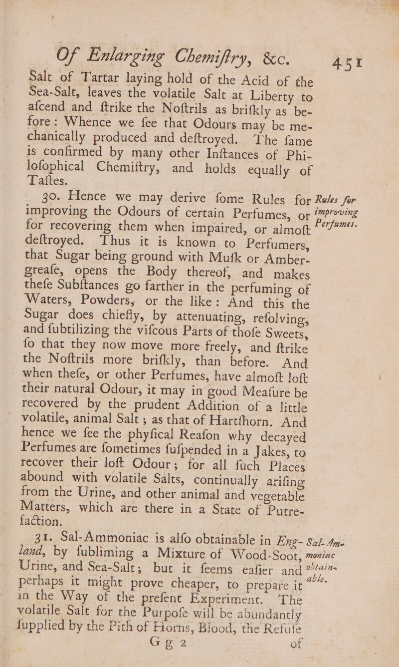 Salt of Tartar laying hold of the Acid of the Sea-Salt, leaves the volatile Salt at Liberty to afcend and ftrike the Noftrils as brifkly as be- fore: Whence we fee that Odours may be me- chanically produced and deftroyed. The fame is confirmed by many other Inftances of Phi- lofophical Chemiftry, and holds equally of Tattes. 451 deftroyed. Thus it is known to Perfumers, that Sugar being ground with Mufk or Amber- greafe, opens the Body thereof, and makes thefe Subftances go farther in the perfuming of Waters, Powders, or the like: And this the Sugar does chiefly, by attenuating, refolving, and fubtilizing the vifcous Parts of thofe Sweets, fo that they now move more freely, and ftrike the Noftrils more brifkly, than before. And when thefe, or other Perfumes, have almoft loft their natural Odour, it may in goud Meafure be recovered by the prudent Addition of a little - volatile, animal Salt ; as that of Hartfhorn. And hence we fee the phyfical Reafon why decayed Perfumes are fometimes fufpended in a Jakes, to recover their loft Odour; for all fuch Places abound with volatile Salts, continually arifing from the Urine, and other animal and vegetable Matters, which are there in a State of Putre- faction. volatile Sale for the Purpof will be abundantly fupplied by the Pith of Horns, Blood, the Refufe Gee | of