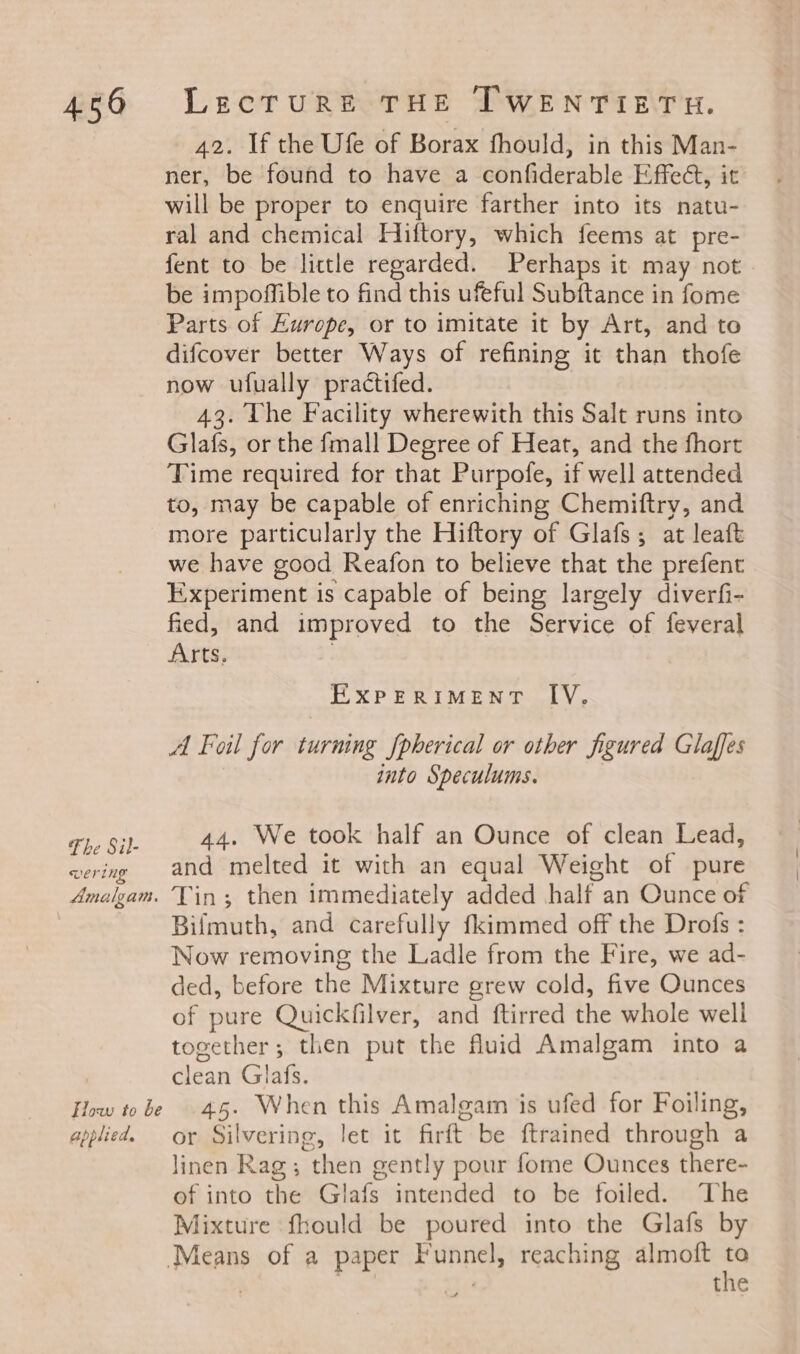 Fhe Sil- wering Amalgam. Flow to be applied. 42. If the Ufe of Borax fhould, in this Man- ner, be found to have a confiderable Effect, it will be proper to enquire farther into its natu- ral and chemical Hiftory, which feems at pre- fent to be little regarded. Perhaps it may not be impoffible to find this ufeful Subftance in fome Parts of Europe, or to imitate it by Art, and to difcover better Ways of refining it than thofe now ufually practifed. 43. he Facility wherewith this Salt runs into Glafs, or the fmall Degree of Heat, and the fhort Time required for that Purpofe, if well attended to, may be capable of enriching Chemiftry, and more particularly the Hiftory of Glafs; at leaft we have good Reafon to believe that the prefent Experiment is capable of being largely diverfi- fied, and improved to the Service of feveral Arts, EXPERIMENT IV. A Foil for turning [pherical or other figured Glaffes into Speculums. 44. We took half an Ounce of clean Lead, and melted it with an equal Weight of pure Tin; then immediately added half an Ounce of Bifmuth, and carefully fkimmed off the Drofs : Now removing the Ladle from the Fire, we ad- ded, before the Mixture grew cold, five Ounces of pure Quickfilver, and ftirred the whole well together; then put the fluid Amalgam into a clean Glafs. 45. When this Amalgam is ufed for Foiling, or piyering, let it firft be ftrained through a linen Rag; then gently pour fome Ounces there- of into ine Glafs intended to be foiled. The Mixture fhould be poured into the Glafs by