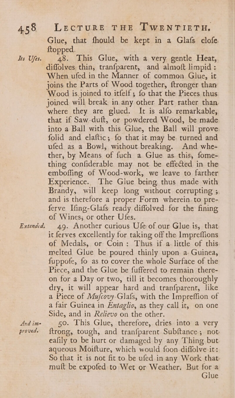 dts Ufes. Extended. And ime proved. Glue, that fhould be kept in a Glafs clofe. ftopped. 48. This Glue, with a very gentle Heat, diffolves thin, tranfparent, and almoft limpid : When ufed in the Manner of common Glue, it joins the Parts of Wood together, ftronger than Wood is.joined to itfelf; fo that the Pieces thus joined will break in any other Part rather than. where they are glued. It is alfo remarkable, that if Saw-duft, or powdered Wood, be made into a Ball with this Glue, the Ball will prove folid and elaftic; fo that it may be turned and ufed as a Bowl, without breaking. And whe- ther, by Means of fuch a Glue as. this, fome- thing confiderable may not be effected in the emboffing of Wood-work, we leave to farther Experience. The Glue being thus made with Brandy, will keep long without corrupting ; and is therefore a proper Form wherein. to pre- ferve Ifing-Glafs ready diffolved for the fining of Wines, or other Ufes. 49. Another curious Ufe of our Glue is, that it ferves excellently for taking off the Impreffions of Medals, or Coin: Thus if a little of this melted Glue be poured thinly upon a. Guinea, fuppofe, fo as to cover the whole Surface of the Piece, and the Glue be fuffered to remain there- on for a Day or two, till it becomes thoroughly dry, it will appear hard and tranfparent, like a Piece of Mu/covy-Glafs, with the Impreffion of a fair Guinea in Exntaglio, as they call it, on one Side, and in Reeve on the other. 50. This Glue, therefore, dries into a very {trong, tough, and tranfparent Subftance; not eafily to be hurt or damaged by any Thing but aqueous Moifture, which would foon diffolve it: So that it is not fit to be ufed in any Work that muft be expofed to Wet or Weather. But for a Glue