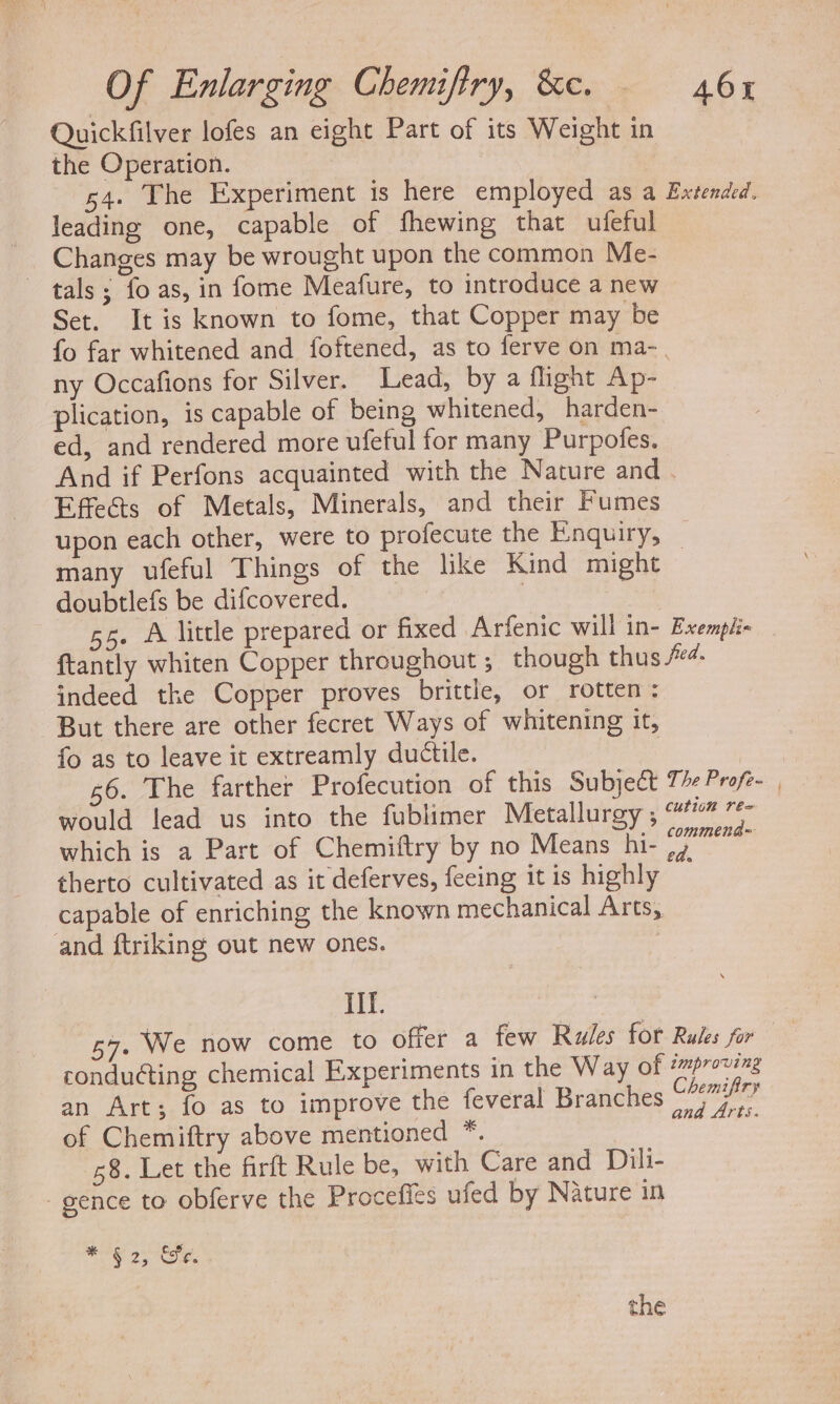 Quickfilver lofes an eight Part of its Weight in the Operation. s4. The Experiment is here employed as a Extended. leading one, capable of fhewing that ufeful Changes may be wrought upon the common Me- tals; fo as, in fome Meafure, to introduce a new Set. It is known to fome, that Copper may be fo far whitened and foftened, as to ferve on ma-. ny Occafions for Silver. Lead, by a flight Ap- plication, is capable of being whitened, harden- ed, and rendered more ufeful for many Purpofes. And if Perfons acquainted with the Nature and . Effe&amp;ts of Metals, Minerals, and their Fumes upon each other, were to profecute the Enquiry, _ many ufeful Things of the hke Kind might doubtlefs be difcovered. | | 55. A little prepared or fixed Arfenic will in- Exempii- {tantly whiten Copper throughout ; though thus #4. indeed the Copper proves brittle, or rotten: But there are other fecret Ways of whitening It, fo as to leave it extreamly ductile. | 56. The farther Profecution of this Subject 7 Profe- would lead us into the fublimer Metallurgy,“ 7* which is a Part of Chemiftry by no Means hi- (7 therto cultivated as it deferves, feeing it is highly capable of enriching the known mechanical Arts, and ftriking out new ones. II. 547. We now come to offer a few Rules for Rules for conduéting chemical Experiments in the Way of tmproving an Art; fo as to improve the feveral Branches Be Se of Chemiftry above mentioned *. 7 ; 58. Let the firft Rule be, with Care and Dili- gence to obferve the Procefics ufed by Nature in Oe Oe.