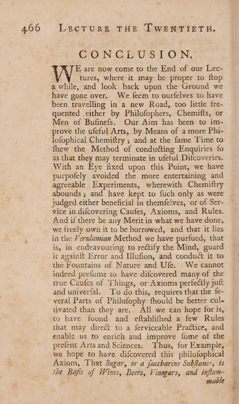 CONCLUSION. E are now come to the End of our Lec- tures, where it may be proper to ftop a while, and look back upon the Ground we have gone over. We feem to ourfelves to have been travelling in a new Road, too little fre- quented either by Philofophers, Chemifts, or Men of Bufinefs. Our Aim has been to im- prove the ufeful Arts, by Means of a more Phi- lofophical Chemiftry ; and at the fame Time to thew the Method of conducting Enquiries fo as that they may terminate in ufeful Difcoveries. With an Eye fixed upon this Point, we have purpofely avoided the more entertaining and agreeable Experiments, wherewith Chemiftry abounds ; and have kept to fuch only as were judged either beneficial in themfelves, or of Ser- vice in difcovering Caufes, Axioms, and Rules. And if there be any Merit in what we have done, we freely own it to be borrowed, and that it lies in the Verulamian Method we have purfued, that is, in endeavouring to rectify the Mind, guard ic againft Error and Illufion, and conduct it to the Fountains of Mature and Ufe. We cannot indeed prefume to have difcovered many of the true Caufes of Things, or Axioms perfectly juft and univerial. To do this, requires that the fe- veral Parts of Philofophy fhould be better cul- tivated than they are. All we can hope for is, to have found and eftablifhed a few Rules that may direct to a ferviceable Prattice, and enable us to enrich and improve fome of the we hope to have difcovered this philofophical Axiom, That Sugar, or a faccharine Subftance, 1s ihe Bafis of Wines, Beers, Vinegars, and ec maole