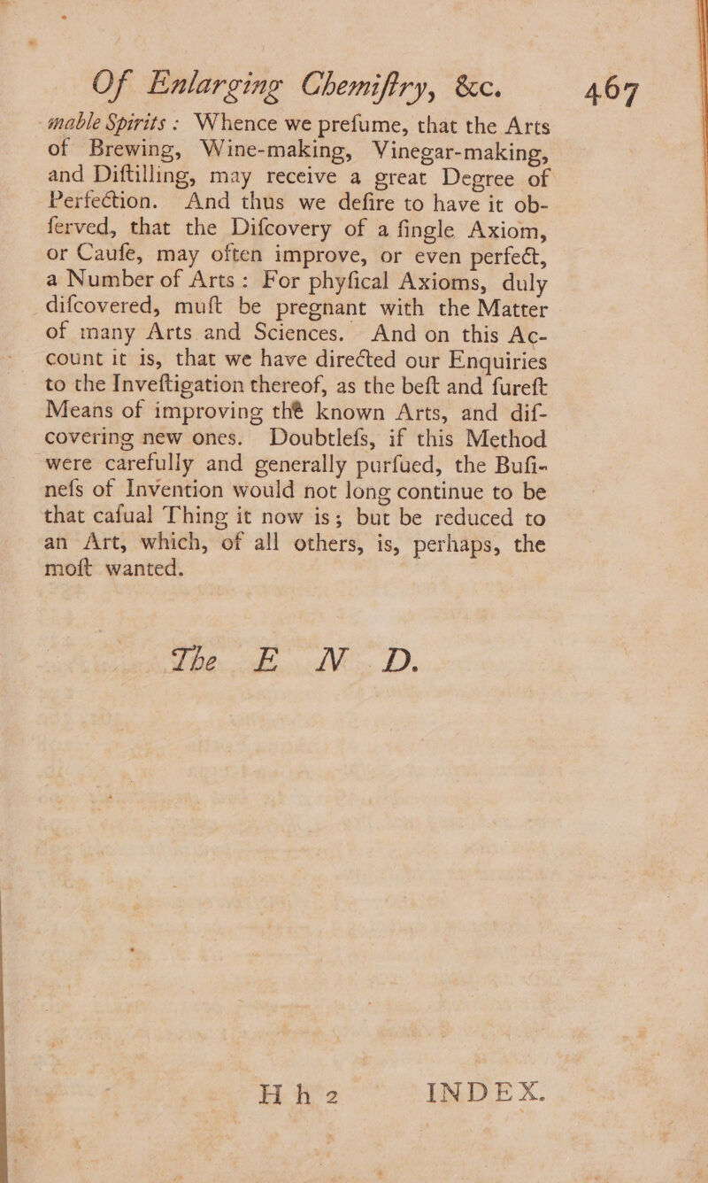 mable Spirits: Whence we prefume, that the Arts of Brewing, Wine-making, Vinegar- making, and Diftilling, may receive a great Degree of Perfection. And thus we defire to have it ob- ferved, that the Difcovery of a fingle Axiom, or Caufe, may often improve, or even perfect, a Number of Arts: For phyfical Axioms, duly difcovered, muft be pregnant with the Matter of many Arts and Sciences. And on this Ac- count it is, that we have directed our Enquiries to the Inveftigation thereof, as the beft and fureft Means of improving thé known Arts, and dif- covering new ones. Doubtlefs, if this Method were carefully and generally purfued, the Bufi- nefs of Invention would not long continue to be that cafual Thing it now is; but be reduced to an Art, which, of all others, is, perhaps, the moft wanted. be kt AM. BD, ik ie INDEX.