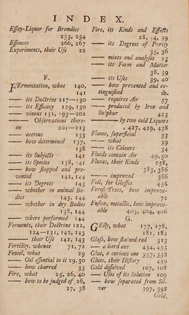 Lffay-Liquor for Brandies 2535 254 Effences 266, 267 Experiments, their Ufe 22 F, perm, what 140, | 141 —— its Dotirine 117—130 ‘its Efficacy 129,130 VINOUS 131, 193—201 Obfervations there- 201—213 acetous 133 —— how determined 137, 138 itee 915 Dabs eTs 141 ——— ts Species 133,141 — how fiopped and pre- vented 142,144 sis Degrees 143 ——— whether in animal Bo- dies 143, 144 —— whether in dry Bodies 138, 144 where performed 144 Ferments, their Doétrine 122, 124—131, 142, 143 their Ufe 142, 143 Fertility, whence 18 Oth: Fewel, what ere ee Oil effential to it 29, 30 how charred 33 what 25, 26, 40 es to be judged of . i 47&gt; 3 (are Fire, xX. its Kinds and Effetts 28, 24, 39 its Degrees of Purity 35 36 mixes and anabfes 23 its Form and Matter 38, 39 its Ufes 39, 40 how prevented and ex- tinguifoed ib. requires ftir iwi —— produced by Iron and Fire, HIP Su/phur 423 by two cold Liquors © 427, 429, 438 Flame, ‘fupprheial + ‘ S 3 —— what 39 —— its Colours 34 Fluids contain Air 49550 Fluxes, their Kinds 258, 383, 386 ——-— improved 386 Ful, for Glaffes 456 Forefi-Trees, how improve- able 72 fujion, metallic, how improve- able 403, 404, 406 G Ge: what £97,178; 181, 182 Glafs, bow fiained red 313 —— a hard one 4545455 Glue, @ curious one 257, 358 Glues, their HHiftory 459 Gold diffolved 107, 108 © — Ujes of its Solution 106 — how feparated from Sil- VEr 3975 398 Go ld,