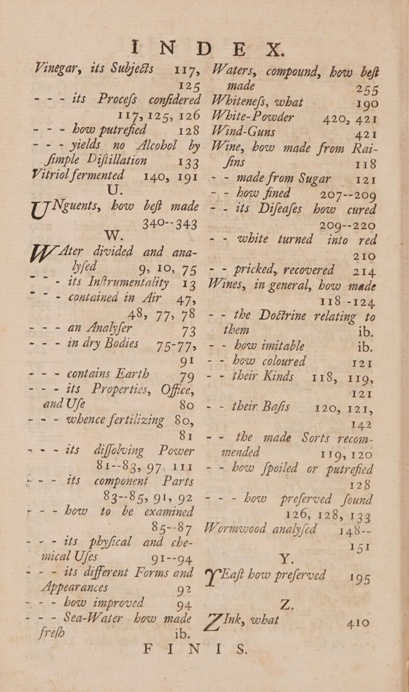 Vinegar, its Subjedis 117, 125 - - - 25 Procefs confidered 7 117,125, 126 - - - how putrefied 128 - - - yields no Alcobol by Si ple Difiillation 133 Vitriol fermented 140, 191 U. U7 Neguents, how beft made 340- 343 Ww ‘Ater divided and ana- bfed 93 403.78 sae Ts Inftrumentality 13 - containea in Air 47, | 48, 77, 78 - - - an Analyfer ee - - - in dry Bodies 75-745 I contains Earth 7 Chine SP Proper tic 5, Office, and Ufe 80 - - - whence fertilizing 80, SI - - is diffolving Power Bl —-9.0540 7. Ta component Parts 83--85, QI, 92 r - - how to be examined 85--87 - - ws phyfical and che- mical Ufes gI--94 - - - ats different Forms and Appearances 92 - - - bow improved &gt; - - Sea-Water how ieee frefo 4 ~- - ots Waters, compound, how beft made 255 Whitene/s, what 190 White-Powder 420, 421 Wind-Guns 421 Wine, bow made from Rai- Sins 118 - - made from Sugar 121 - - how fined 207--209 - - its Difeafes how cured 209--220 - - white turned into red 210 ~~ pricked, vecovered 214 Wines, in general, how made 118--124 - - the Doétrine relating to them ib, - - how wmitable ib. - - how coloured 121 - - their Kinds 118, 1109, 121 - - their Bafis 120, 121, 142 - - the made Sorts recom- mended 119,120 - - how Pale or putreficd 128 - - - how preferved found 126, 128, 133 Wormwood analyfed 1 48-- 151 ye: yey how preferved 195 4. VAS what 410