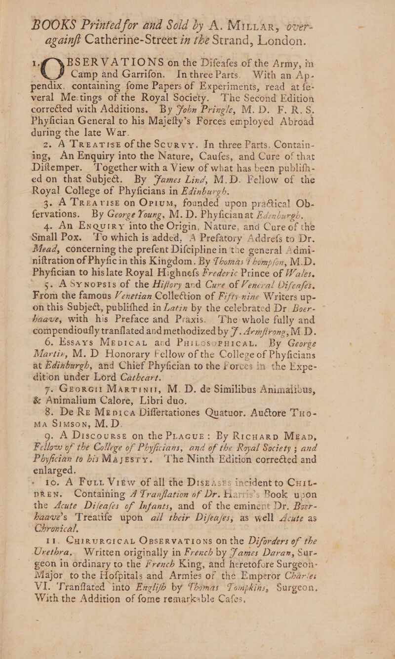 BOOKS Printed for ond Sold by A. Miriar, over- againft Catherine-Street zz the Strand, London. 1 WBSERVATIONS on the Difeafes of the Army, in ; Camp and Garrifon. Inthree Parts. With an Ap- pendix, containing fome Papers of Experiments, read at fe- veral Mectings of the Royal Society. The Second Edition corrected with Additions. By ohn Pringle, M.D. F.R.S. Phyfician General to his Majelty’s Forces employed Abroad during the late War. ) 2. A Trearist of the Scurvy. In three Parts. Contain- ing, An Enquiry into the Nature, Caufes, and Cure of that Diftemper. Together with a View of what has been publifh- ed on that Subject. By ‘ames Lind, M.D. Fellow of the Royal College of Phyficians in Edinburgh. of _ 3. A TrReavise on Opium, founded upon prafical Ob- fervations. By George Young, M. D. Phyficianat Easndurgh. 4. An Enquiry into the Origin, Nature, and Cure of the Small Pox. ‘To which is added, A Prefatory Addrefs to Dr. Mead, concerning the prefent Difciplinein the general Admi- niftration of Phyficin this Kingdom. By Thomas 7 bomp/fon, M.D. Phyfician to hislate Royal Highnefs Frederic Prince of Wales. - §. ASywNopsis of the Hiffory and Cure of Veneral Difcafes. From the famous Venetian Collection of Fifty-nine Writers up- on this Subject, publifhed in Latin by the celebrated Dr Boer- ~ haave, with his Preface and Praxis. The whole fully and compendioufly tranflated and methodized by 7. drm/lrong, M.D. 6. Essays Mepicau and PHiLosoPHICAL, By George Martin, M. D Honorary Fellow of the College of Phyficians at Edinburgh, and Chief Phyfician to the Forces in the Expe- dition under Lord Cathcart. 7. Georoii Martinu, M. D. de Similibus Animaiibus, &amp; Animalium Calore, Libri duo. 8. De Re Menica Differtationes Quatuor. Auétore TuHo- Ma Simson, M.D. ; _g. A Discourse on the Pracus: By Ricuarp Meéap, Fellow of the College of Phyficians, and of the Royal Society ; and Phyfician to his Mayesry. ‘The Ninth Edition corrected and enlarged. ? 1o. A Fur. Vitw of all the Diszases incident to CuILt- pREN. Containing 4 Tranflation of Dr. Kiarris’s Book upon the Acute Difeafes of Infants, and of the eminent Dr. Baer- haave’s 'Treatife upon all their Difeases; as well Acute as Chronical. _ 11. Coinurercat Ogservations onthe Diforders of the Urethra, Written originally in Frexch by James Daran, Sur- geon in ordinary to the #rench King, and heretofore Sargeon- | Major tothe Hofpitals and Armies of the Emperor Chares VI. Tranflated “into Exglih by Thomas Tompkins, Surgeon. With the Addition of fome remarkable Cafes,