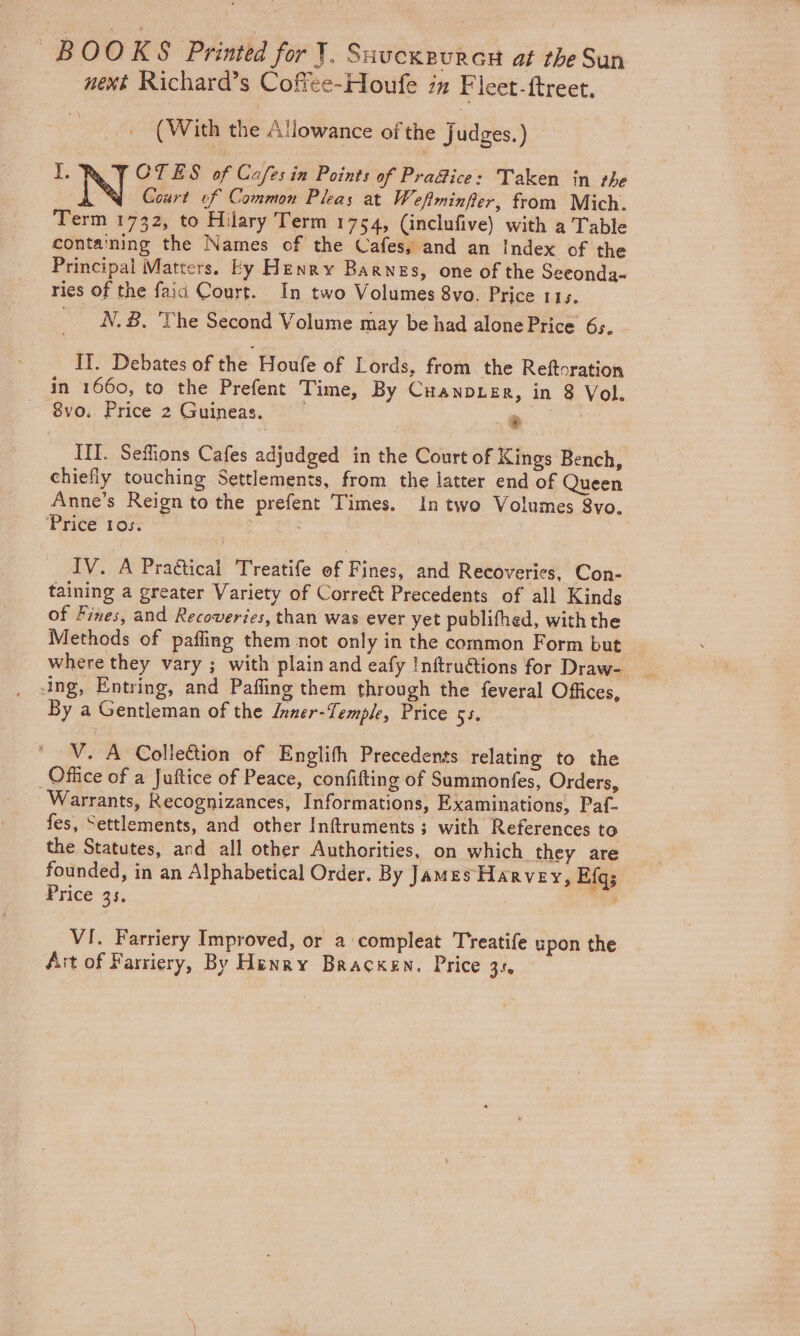 BOOKS Printed for J. Suucxeuray at the Sun next Richard’s Coffee-Houfe in Ficet-ftreet, (With the Allowance of the Judges.) IRV COTES of Cafes in Points of Pra@ice: Taken in the N Court of Common Pleas at Weflminfier, from Mich. Term 1732, to Hilary Term 1754, (inclufive) with a Table containing the Names of the Cafes, and an Index of the . Principal Matters. Ey Henry Barnes, one of the Seeonda- ries of the faid Court. In two Volumes 8vo. Price 115. N.B, ‘The Second Volume may be had alone Price 65, IT. Debates of the Houfe of Lords, from the Reftoration in 1660, to the Prefent Time, By CuanpLer, in 8 Vol. 8vo. Price 2 Guineas. &gt; IIT. Seffions Cafes adjudged in the Court of Kings Bench, chiefly touching Settlements, from the latter end of Queen Anne’s Reign to the prefent Times. In two Volumes 8yo. ‘Tree to | IV. A Pradtical Treatife ef Fines, and Recoveries, Con- taining a greater Variety of Correét Precedents of all Kinds of Fines, and Recoveries, than was ever yet publifhed, with the Methods of pafling them not only in the common Form but where they vary ; with plain and eafy Inftru@ions for Draw- ing, Entring, and Pafling them through the feveral Offices, By a Gentleman of the Inner-Temple, Price si. V. A Colleétion of Englith Precedents relating to the Office of a Juftice of Peace, confifting of Summonfes, Orders, Warrants, Recognizances, Informations, Examinations, Paf- fes, Settlements, and other Inftruments; with References to the Statutes, and all other Authorities, on which. they are founded, in an Alphabetical Order. By James Harvey, E{qs Price 35. re VI. Farriery Improved, or 2 compleat Treatife upon the Ait of Farriery, By Henry Bracken. Price 3s,