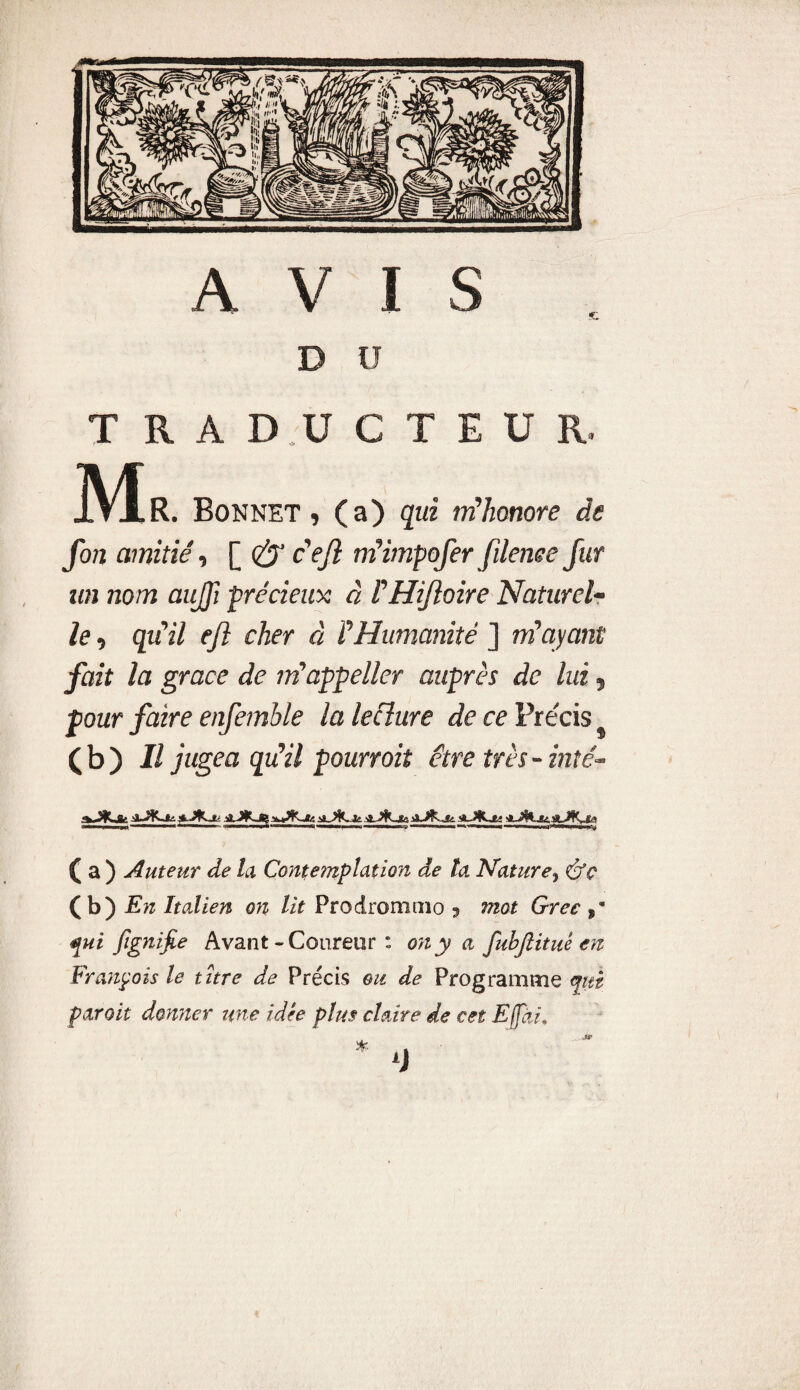 AVIS ' «c B ü TRADUCTEUR. JYÎr. Bonnet, (a) qui m'honore de fon amitié, [ & c'ejl m'impofer filenee fur un nom aujfi précieux à l'Hifîoire Naturel¬ le , qu'il efi cher à l'Humanité ] m'ayant fait la grâce de m'appeller auprès de lui, pour faire enfemble la lecîure de ce Précis (b) Il jugea qu'il pourroit être très-inté- aJKa Jte. A J*K-*a ( a ) Auteur de la Conte?nplation de ta Nature, éfc (b) En Italien on lit Prodrommo 5 mot Grec fui fignijie Avant-Coureur: on y a fubjiituê en François le titre de Précis ou de Programme cfitt par oit donner une idée plus claire de cet Effài.