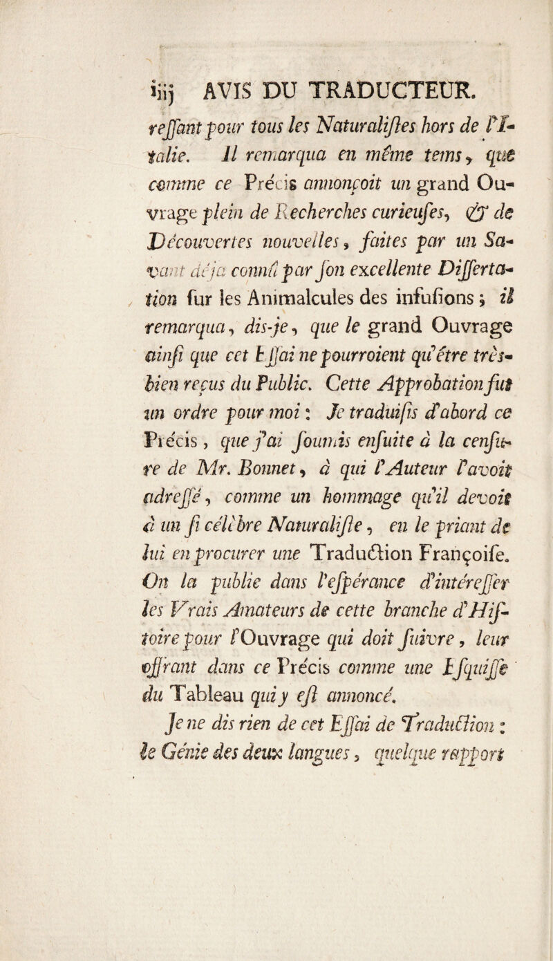 rejoint four tous les Naturalijles hors de l'I¬ talie. Il remarqua en même teins f que comme ce Précis annonçoit un grand Ou¬ vrage plein de Recherches curieufes, de Découvertes nouvelles » faites par un Sa- vaut déjà connûpar Jon excellente Dijfertcs- tioa fur les Animalcules des infufions ; il remarqua, dis-je, que le grand Ouvrage ainjî que cet hjjai ne pourraient qu’être très- bien repus du Public. Cette Approbationfuê un ordre pour moi : Je traduifis d’abord ce Pi écis, que fai fournis enfuite à la cenfit- re de Mr. Bonnet, à qui t'Auteur Pavois adreffé, comme un hommage qu’il devais à un fi célèbre Naturalise, en le priant de lui en procurer une Traduction Françoife. On la publie dans l'efpérance dintéreffet les Vrais Amateurs de cette branche d His¬ toire pour l’Ouvrage qui doit fuivre, leur ojjrant dans ce Précis comme une tfquijfe du Tableau qui y ejî annoncé’ Je ne dis rien de cet Ejfai de çfraducîion : le Génie des deux langues, quelque rapport