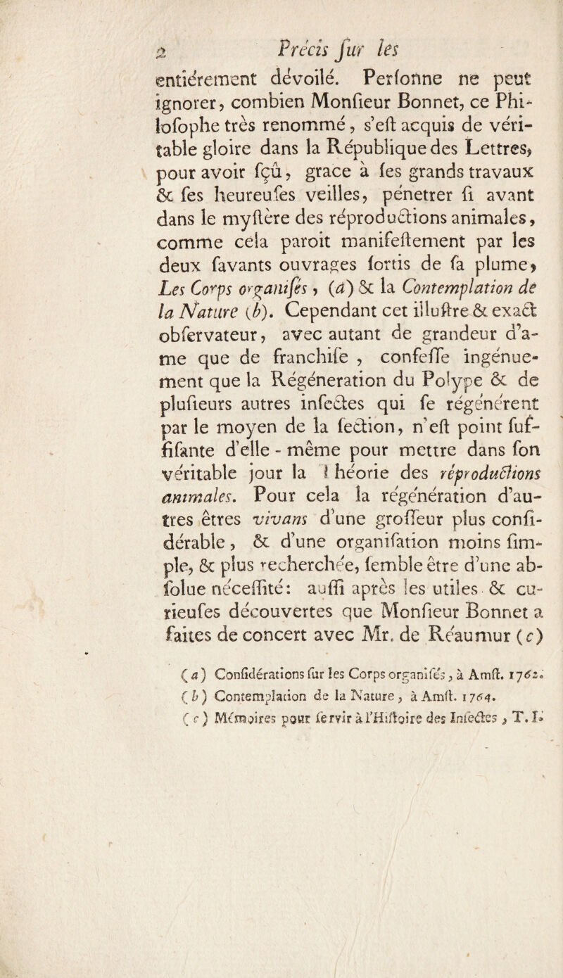 entièrement dévoilé. Perfonne ne peut ignorer? combien Monfieur Bonnet? ce Phi- lofoplie très renommé ? s’eft acquis de véri¬ table gloire dans la République des Lettres? pour avoir fçû ? grâce à fes grands travaux & fes heureufes veilles? pénétrer fi avant dans le myftère des réproduétions animales, comme cela paroit manifeftement par les deux favants ouvrages lortis de fa plume? Les Co^ps organises ? (4) 5c la Contemplation de la Nature (b). Cependant cet iiluftre & exad obfervateur? avec autant de grandeur a’a- me que de franchife , confeffe ïngénue- ment que la Régénération du Polype & de plufieurs autres infcéles qui fe régénèrent par le moyen de la fection? n’eft point fuf- fifante d’elle - même pour mettre dans fon véritable jour la î héorie des réproduBiom animales. Pour cela la régénération d’au¬ tres êtres vivans d’une groffeur plus confi- dérabie ? ôc d’une organifation moins fim- pie? 6c plus recherchée, (emble être d’une ab¬ solue néceffité: auffi après les utiles 6c cu~ rieufes découvertes que Monfieur Bonnet a faites de concert avec Mr, de Réaumur ( c) ( a) Confédérations far les Corps organifes ? à Amft. 176z* { b) Contemplation de la Nature ; à Amfh 17^4» ( c) Mémoires pour feryirài’Hîftoire des ïniètte ^ TJ»