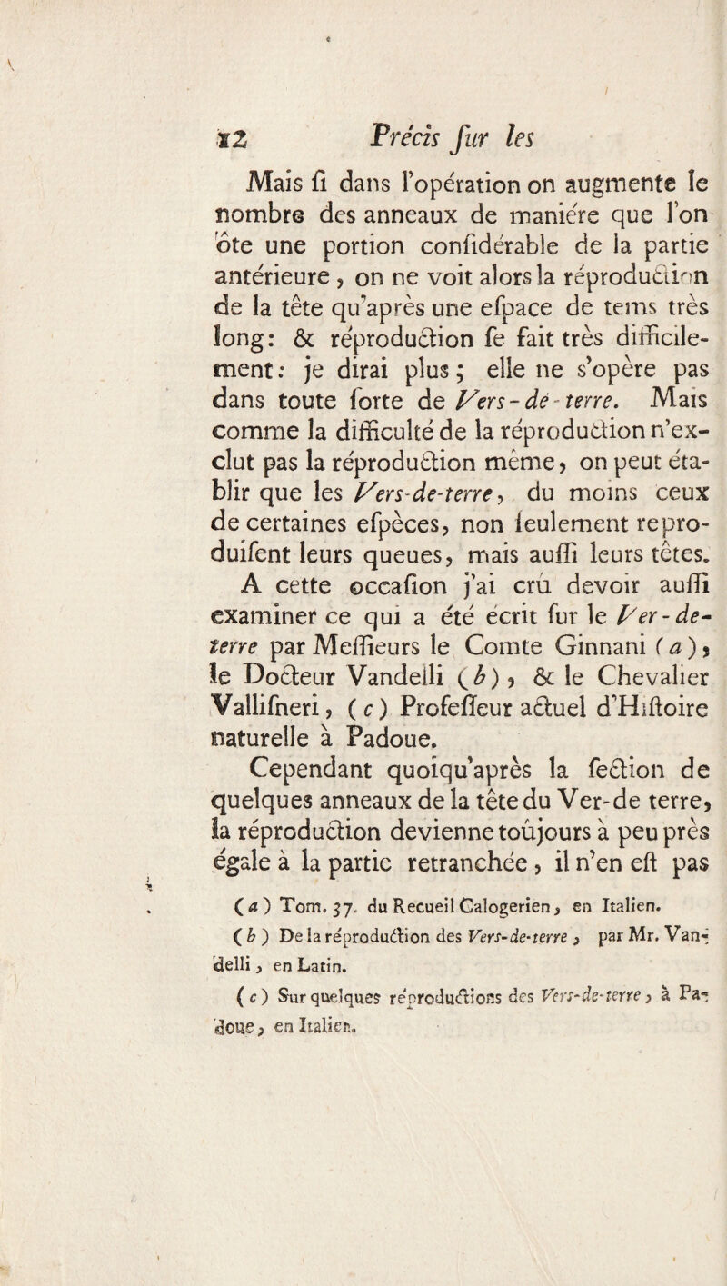 Mais fi dans l’opération on augmente îe nombre des anneaux de manière que Ton ôte une portion conüdérable de la partie antérieure , on ne voit alors la reproduction de la tête qu’après une efpace de tems très long: & reproduction fe fait très difficile¬ ment: je dirai plus; elle ne s’opère pas dans toute lorte dq Vers-de terre. Mais comme la difficulté de la réprodudion n’ex¬ clut pas la réprodudion même , on peut éta¬ blir que les Vers de-terre , du moins ceux de certaines efpèces, non leulement repro- duifent leurs queues, mais aufïi leurs têtes. A cette ©ccafion j’ai crû devoir auffi examiner ce qui a été écrit fur le l/er-de- terre par Meilleurs le Comte Ginnani ( a ) , le Dodeur Vandeili (£), ôc le Chevalier Vallifneri, (O Profefïeur aduel d'Hiftoire naturelle à Padoue. Cependant quoiquaprès la fedion de quelques anneaux de la tête du Ver-de terre, îa réprodudion devienne toujours à peu près égale à la partie retranchée , il n’en eft pas (d) Tom. 37. du RecueilGalogerien^ en Italien. ( b ) De la réprodudion des Vers-de-terre > par Mr. Van- îdelli} en Latin. ( c ) Sur quelques reproductions des Vers-de-terre > a Pa¬ poue , en Italien.