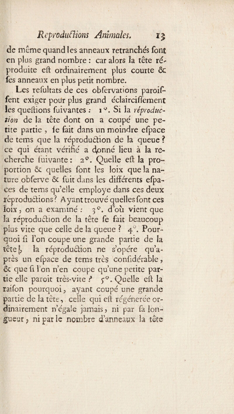 de meme quand les anneaux retranchés font en plus grand nombre : car alors îa tête ré^ produite eft ordinairement plus courte ôc les anneaux en plus petit nombre. Les refultats de ces obfervations paroif* fent exiger pour plus grand éclairciffement les queftions fuivantes : 1Si la réproduc¬ tion de la tête dont on a coupé une pe¬ tite partie , le fait dans un moindre efpace de tems que la reproduction de la queue ? ce qui étant vérifié a dpnné lieu à la re¬ cherche iuivante: 2Q. Quelle eft la pro¬ portion & quelles font les loix que îa na¬ ture obferve & fuit dans les différents efpa- ces de tems qu’elle employé dans ces deux reproductions ? A yant trouvé quelles font ces îoix5 on a examiné: 30. d’où vient que la reproduction de la tête fe fait beaucoup plus vite que celle de la queue ? 40. Pour¬ quoi fi l’on coupe une grande partie de la îêtefj îa réproduüion ne s’opère qu’a- près un efpace de tems très confidérable, & que fi I on n’en coupe qu’une petite par¬ tie elle paroit très-vite ? Quelle eft la raifon pourquoi ? ayant coupé une grande partie de la tête, celle qui eft régénérée or¬ dinairement n’égale jamais, ni par fa lon¬ gueur 7 ni par le nombre d’anneaux la tête