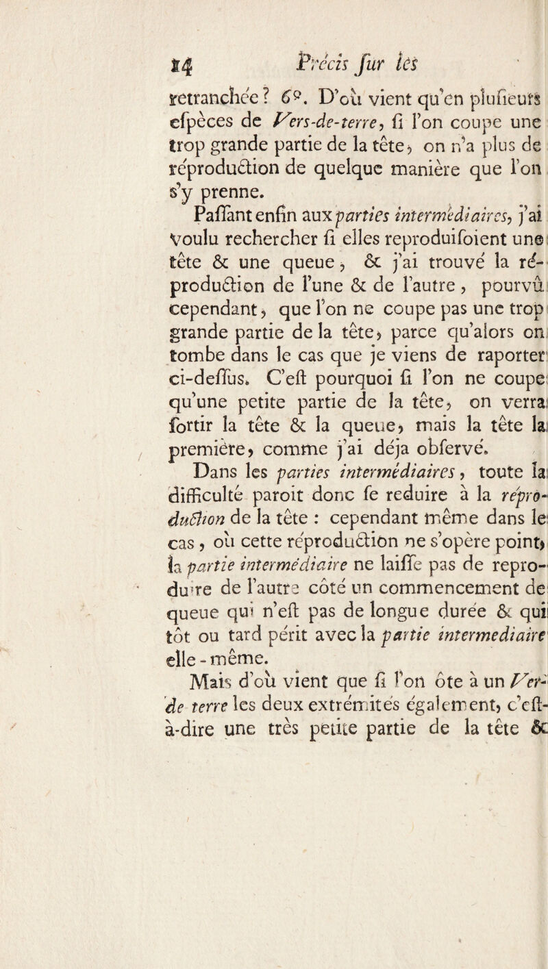 retranchée? 6Q. D’cii vient qu’en pîufieuts efpèces de Vers-de-terre, fi Ton coupe une trop grande partie de la tête* on n’a plus de reproduction de quelque manière que l’on s’y prenne. Pafîàntenfin aux parties intermediaires, j’ai Voulu rechercher fi elles reproduifoient une tête & une queue * & j'ai trouvé la ré- production de l’une & de Fautre ? pourvu cependant * que Fon ne coupe pas une trop grande partie delà tête? parce qualors on tombe dans le cas que je viens de raporter ci-defius. C’eft pourquoi fi Fon ne coupe qu’une petite partie de la tête? on verra; fortir la tête & la queue? mais la tête la, première? comme j'ai déjà obfervé. Dans les parties intermédiaires ? toute la; difficulté paroit donc fe réduire à la re'prù- duftion de la tête : cependant même dans le; cas ? ou cette reproduction ne s’opère point* îa partie intermédiaire ne laifTe pas de repro¬ duire de Fautre côté un commencement de queue qui n’eft pas de longue durée & qui! tôt ou tard périt avech partie intermediaire elle-même. Mais d’oîi vient que fi Fon ôte à un Ver- 'de terre les deux extrémités également? c’eft- à-dire une très petite partie de la tête & i