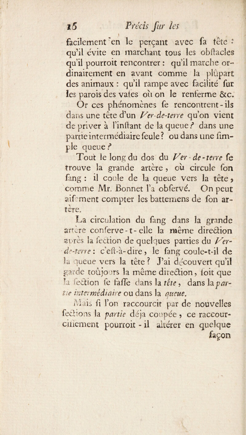 « facilement'en le perçant avec fa tête * qu’il évite en marchant tous les obftacles qu’il pourroit rencontrer : qu il marche or¬ dinairement en avant comme la plüpart des animaux : qu’il rampe avec facilité fur les parois des vaies oïi on le renferme &c. Or ces phénomènes fe rencontrent-ils dans une tête d’un Ver-de-terre qu’on vient de priver à l’inftant de la queue/ dans une partie intermédiaire feule ? ou dans une fini- pie queue / Tout le long du dos du Ver de-terre fe trouve la grande artère ? ou circule fon fang : il coule de la queue vers la tête ? comme Mr. Bonnet l’a obfervé. On peut aifcrnent compter les batteinens de fon ar¬ tère, La circulation du fang dans la grande artere conferve-1- elle la même direction anrès la fection de quelques parties du Ver- de-terre: c’eft-à-dire , le fang coule-t-il de la queue vers la tête ? J’ai découvert qu’il garde toujours la même direction ? ioit que la iection fe falTe dans la tête, dans la par¬ tît intermédiaire ou dans la queue. /Lais (i l’on raccourcit par de nouvelles feclions la partie déjà coupée 5 ce raccour- cinement pourroit - il altérer en quelque façon