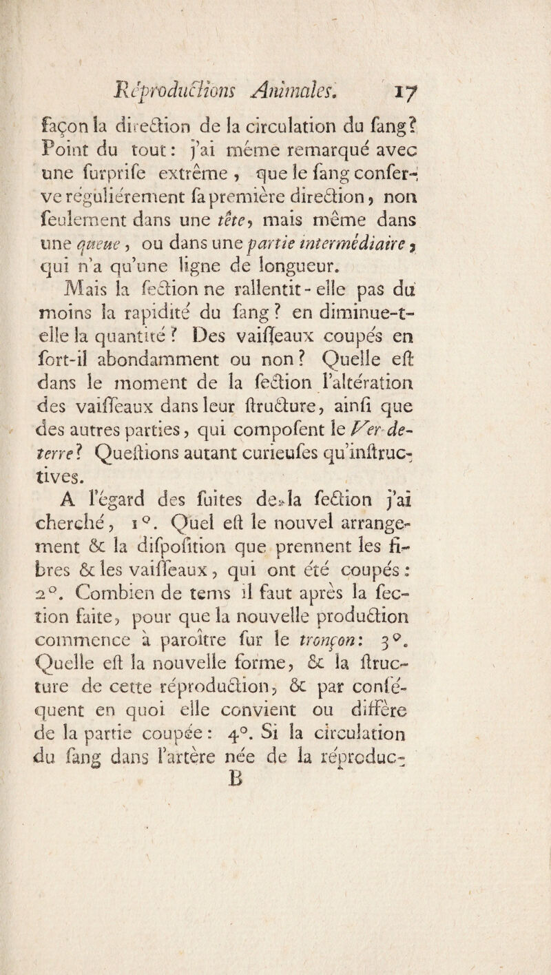 façon la diredion de la circulation do fang? Point du tout : j’ai meme remarqué avec une furprife extrême , que le fang confer-i ve régulièrement fa première diredion ? non feulement dans une tête, mais même dans une queue , oudansune partie intermédiaire ? qui n'a qu’une ligne de longueur. Mais la fedion ne rallentit-elle pas du moins la rapidité du fang ? en diminue-t- elle la quantité ? Des vaifïeaux coupés en fort-il abondamment ou non ? Quelle eft dans le moment de la fedion l’altération des vaifîeaux dans leur ftrudure, ainfi que des autres parties, qui compofent le Ver de- îerrel Queftions autant curieufes quinftruc- tives. A legard des fuites deda fedion j’ai cherché? iQ. Quel eft le nouvel arrange^ ment & la difpofition que prennent les fi¬ bres & les vaiffeaux , qui ont été coupés : 2q. Combien de tems il faut après la fec- tion faite ? pour que la nouvelle produdion commence à paroître fur le tronçon: 3^. Quelle eft la nouvelle forme, & la ftruc- tore de cette réprodudion, ôc par conîé» quent en quoi elle convient ou diffère de la partie coupée : 40. Si la circulation du fang dans l’artère née de la re'prcduc- B