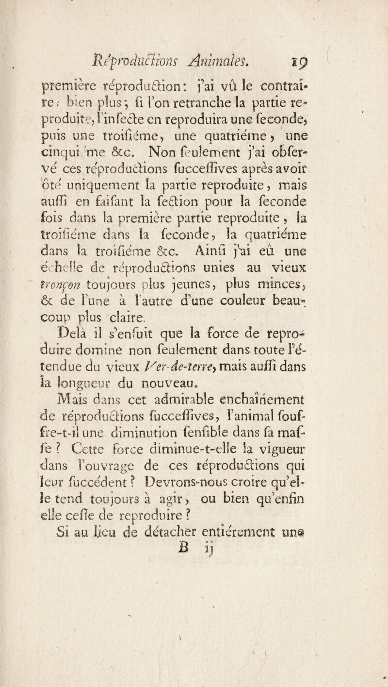 première reprodudion: fai vu le contrat rebien plus *, (i i on retranche la partie re¬ produite? Tin feete en reproduira une fécondé? puis une troifiéme? une quatrième? une cinquième &c. Non feulement j’ai obfer- vé ces reproductions fuccelïîves après avoir ôte' uniquement la partie reproduite, mais auffî en Enfant la feèlion pour la fécondé fois dans la première partie reproduite ? la troifiéme dans ia fécondé? la quatrième dans la troifiéme &c„ Ainfi j’ai eu une et belle de reproductions unies au vieux tronçon toujours plus jeunes? plus minces? & de Tune à l'autre d’une couleur beau*: coup plus claire. Delà il s^enfuit que la force de repro¬ duire domine non feulement dans toute re¬ tendue du vieux Ver-de-terre^ mais auffi dans la longueur du nouveau. Mais dans cet admirable enchaînement de réproductions fucceffives? l’animal fouf- fre-t-il une diminution fenfible dans fa maf- fe ? Cette force diminue-t-elle la vigueur dans l’ouvrage de ces reproductions qui leur fuccedenî ? Devrons-nous croire qu’el¬ le tend toujours à agir? ou bien quenfin elle celle de reproduire ? Si au lieu de détacher entièrement un® B ij