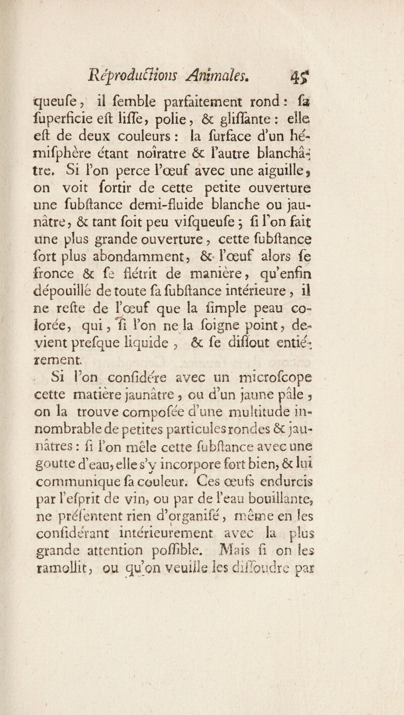 queufe ? il femble parfaitement rond : fa fuperficie eft liiïe? polie? & gliffante : elle eft de deux couleurs : la furface d’un hé- mifphère étant noirâtre & fautre blanchâ-; tre» Si l’on perce l’œuf avec une aiguille ^ on voit fortir de cette petite ouverture une fubftance demi-fluide blanche ou jau¬ nâtre? & tant foit peu vifqueufe ? fi Ton fait une plus grande ouverture ? cette fubftance fort plus abondamment? & l’œuf alors fe fronce & fe flétrit de manière? qu’enfm dépouillé de toute fa fubftance intérieure ? il ne refte de l’œuf que fa fimple peau co¬ lorée? qui? Ti bon ne la foigne point? de¬ vient prefque liquide ? & fe difiout entiè¬ rement Si bon confidére avec un mîcrofcope cette matière jaunâtre ? ou d’un jaune pâle 3 on la trouve compofée d’une multitude in¬ nombrable de petites particules rondes & jau¬ nâtres : fi Ton mêle cette fubftance avec une goutte d’eau? elle s’y incorpore fort bien? & lui communique fa couleur. Ces œufs endurcis par l’efprit de vin? ou par de l’eau bouillante? ne préfentent rien d’organifé? même en les confidérant intérieurement avec la plus grande attention poffible. Mais fi on les ramollit? ou qu’on veuille les dilîbudre par 1