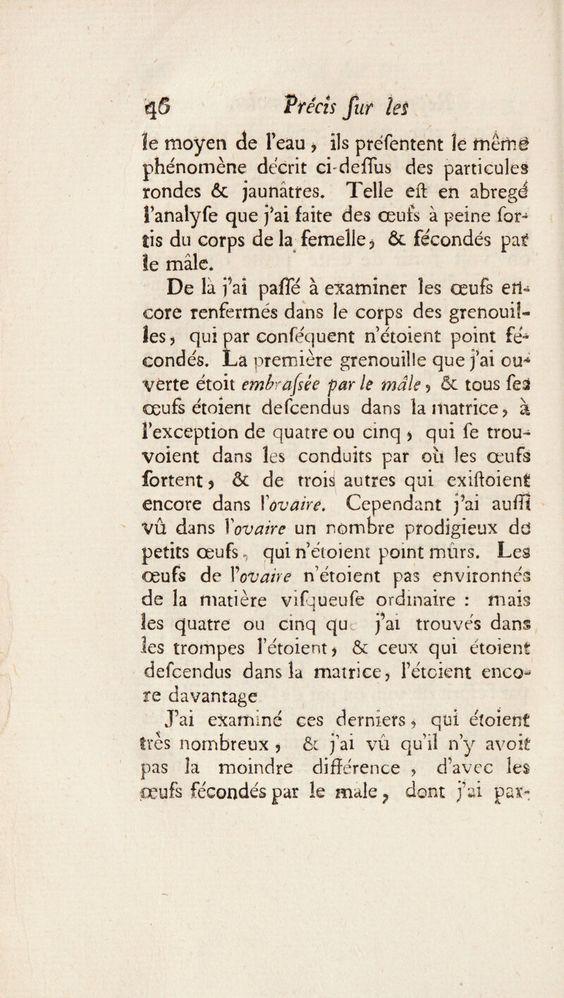 ur les îe moyen de l’eau ? ils préfentent îe mêm§ phénomène décrit cfdefTus des particules rondes & jaunâtres. Telle eft en abrégé l’analyfe que j'ai faite des œufs à peine for- îis du corps de la femelle? & fécondés pat le mâle. De là fai paffé à examiner les œufs en¬ core renfermés dans le corps des grenouil¬ les ? qui par conféquent n’étoient point fé¬ condés. La première grenouille que j’ai ou* verte étoit embrassée par le male ? & tous fed œufs étoient defcendus dans la matrice? à l’exception de quatre ou cinq > qui fe trou* voient dans les conduits par oîi les œufs fortent * ôc de trois autres qui exiftoient encore dans ! 'ovaire. Cependant j’ai auffi VÛ dans Xovaire un nombre prodigieux dd petits œufs, qui n étoient point murs. Les œufs de Xovaire n’étoient pas environnés de la matière vifqueufe ordinaire : mais les quatre ou cinq qu j’ai trouvés dans les trompes Fétoient? &c ceux qui étoient defcendus dans la matrice? Fétoient enco¬ re davantage J’ai examiné ces derniers ? qui étoient très nombreux ? & j’ai vu qu’il n’y avoir pas là moindre différence ? d’avec les œufs fécondés par le male ? dont j’ai par-