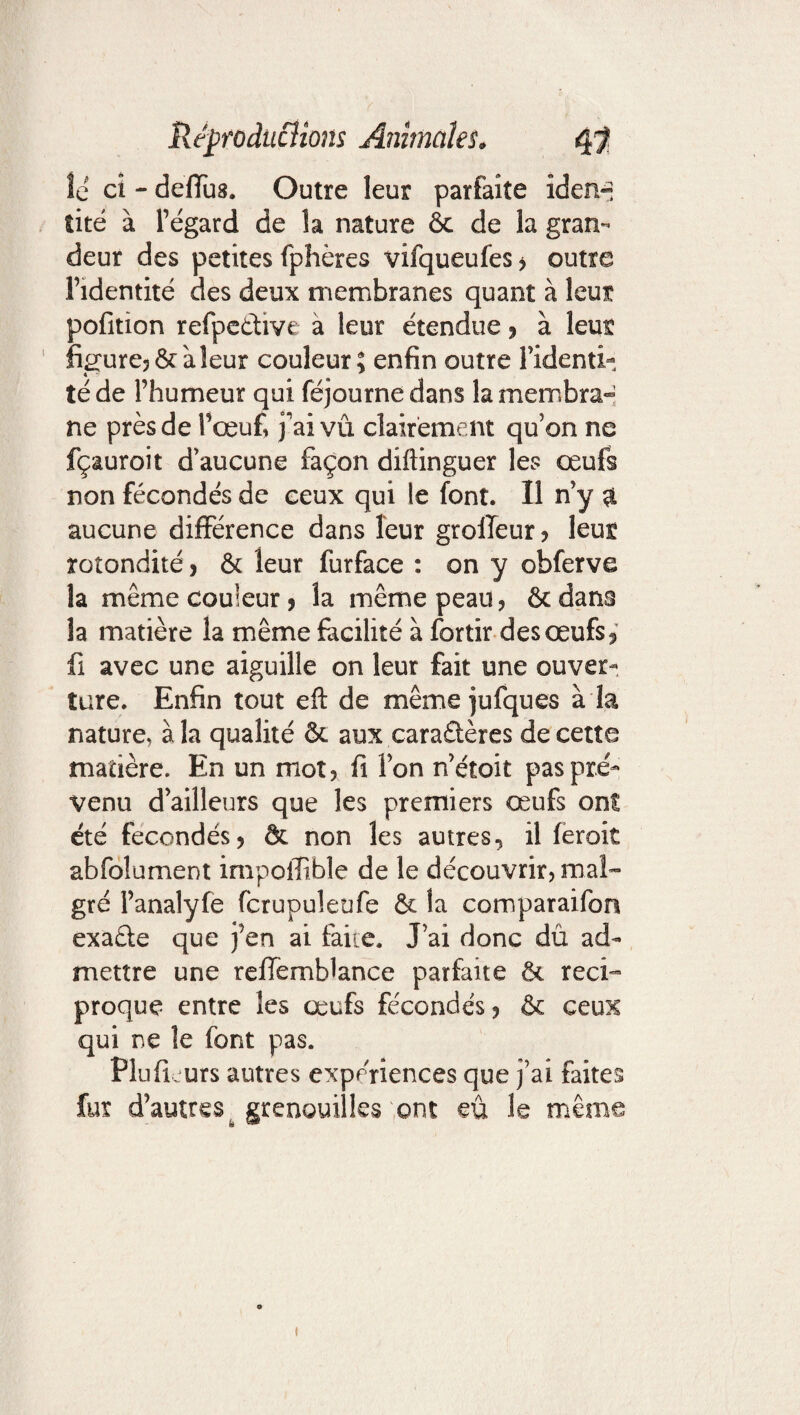 le ci - deffus. Outre leur parfaite iden¬ tité à l’égard de la nature ôc de la gran¬ deur des petites fphères vifqueufes ? outre l’identité des deux membranes quant à leur pofition refpcûive a leur étendue ? à leur figure? &; à leur couleur; enfin outre l’identi¬ té de l’humeur qui féjournedans la membra¬ ne près de l’œuf, j’ai vû clairement qu’on ne fçauroit d’aucune façon diftinguer les œufs non fécondés de ceux qui le font. Il n’y $ aucune différence dans leur grofleur? leur rotondité? & leur furface : on y obferve la même couleur? la même peau? ôcdans la matière la même facilité à fortir des œufs? fi avec une aiguille on leur fait une ouver¬ ture. Enfin tout eft de même jufques à la nature, à la qualité & aux caraâères de cette matière. En un mot? fi l’on n’étoit pas pré¬ venu d’ailleurs que les premiers œufs on! été fécondés? & non les autres? il feroit abfdlument impoffible de le découvrir? mal¬ gré l’analyfe fcrupuleufe & la comparaifon exaéle que j’en ai faite. J’ai donc dü ad¬ mettre une reHemblance parfaite & réci¬ proque entre les œufs fécondés ? & ceux qui ne le font pas. PlufLurs autres expériences que j’ai faites fur d’autres grenouilles ont eu le même *