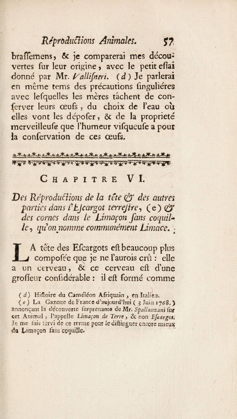 brafTemens* & je comparerai mes decou¬ vertes fur leur origine , avec le petit eflai donné par Mr. !/allifnerï. ( à ) Je parlerai en même tems des précautions finguliéres avec lefquelles les mères tâchent de con¬ server leurs œufs , du choix de l’eau où elles vont les dépofer, & de la propriété merveilleufe que Fhumeur vifqueufe a pour la confervation de ces œufs. SFîpîf )ic^! vr~% p ïT'ir’lfr ’T'JjP’fT- Chapitre VI. Des Réproductions de la tête & des autres parties dans étje argot terrejire-t (e) (£y des cornes dans le Limaçon fans cocpuil- le, qtêon nomme communément Limace. > LÀ tête des Efcargots eft beaucoup plus compofée que je ne faurois crû : elle a un cerveau, & ce cerveau eft d’une grofïeur confidérable : il eft formé comme (d) Hifloire du Cameiéon Afriquain 3 en Italien. ( e ) La Gazette de France d’aujourd’hui ( g Juin 176$. ) annonçant la decouverte furprenant® de Mr. SÿaUsmzani fur cet Animal 3 l’appelle Limaçon de Terre > & non Efcargoti Je me fuis fervi de ce terme pour le diliinguer encore mien* da Lîînsçon fans coquille.